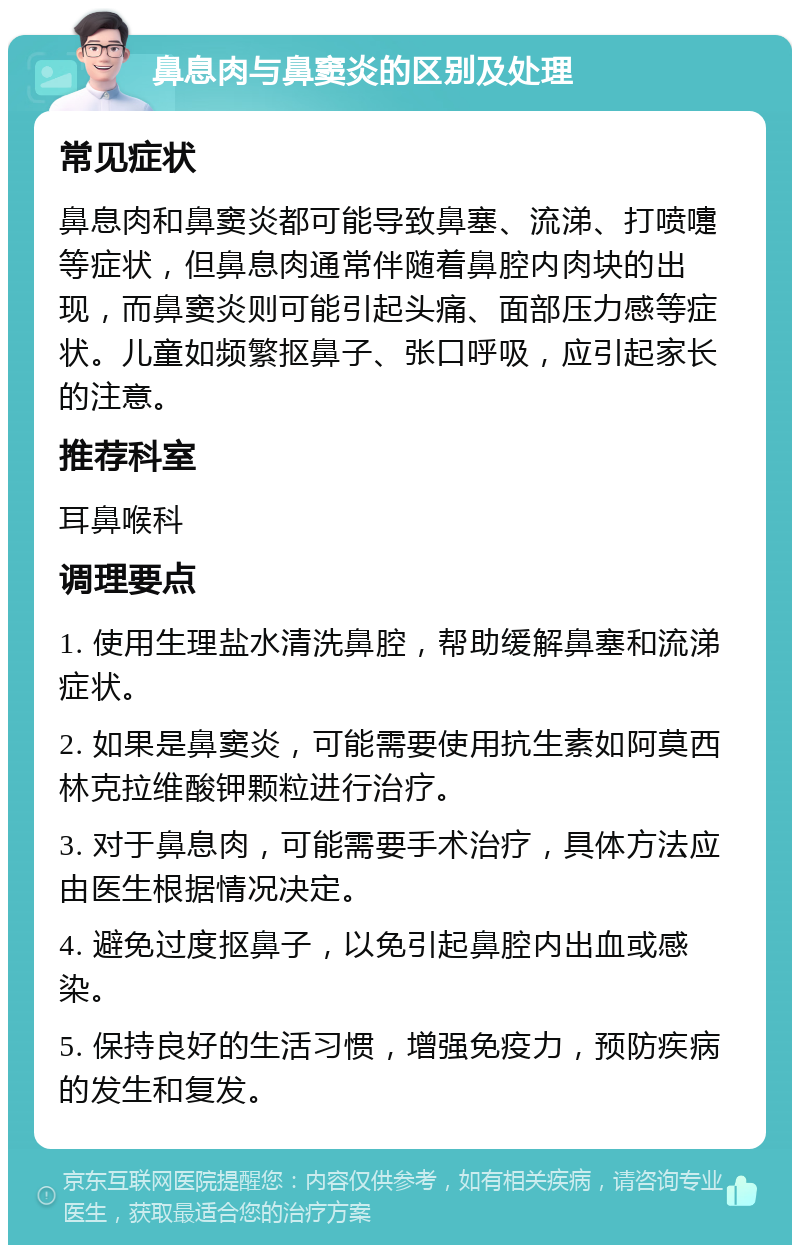 鼻息肉与鼻窦炎的区别及处理 常见症状 鼻息肉和鼻窦炎都可能导致鼻塞、流涕、打喷嚏等症状，但鼻息肉通常伴随着鼻腔内肉块的出现，而鼻窦炎则可能引起头痛、面部压力感等症状。儿童如频繁抠鼻子、张口呼吸，应引起家长的注意。 推荐科室 耳鼻喉科 调理要点 1. 使用生理盐水清洗鼻腔，帮助缓解鼻塞和流涕症状。 2. 如果是鼻窦炎，可能需要使用抗生素如阿莫西林克拉维酸钾颗粒进行治疗。 3. 对于鼻息肉，可能需要手术治疗，具体方法应由医生根据情况决定。 4. 避免过度抠鼻子，以免引起鼻腔内出血或感染。 5. 保持良好的生活习惯，增强免疫力，预防疾病的发生和复发。