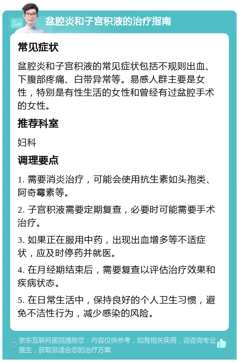 盆腔炎和子宫积液的治疗指南 常见症状 盆腔炎和子宫积液的常见症状包括不规则出血、下腹部疼痛、白带异常等。易感人群主要是女性，特别是有性生活的女性和曾经有过盆腔手术的女性。 推荐科室 妇科 调理要点 1. 需要消炎治疗，可能会使用抗生素如头孢类、阿奇霉素等。 2. 子宫积液需要定期复查，必要时可能需要手术治疗。 3. 如果正在服用中药，出现出血增多等不适症状，应及时停药并就医。 4. 在月经期结束后，需要复查以评估治疗效果和疾病状态。 5. 在日常生活中，保持良好的个人卫生习惯，避免不洁性行为，减少感染的风险。