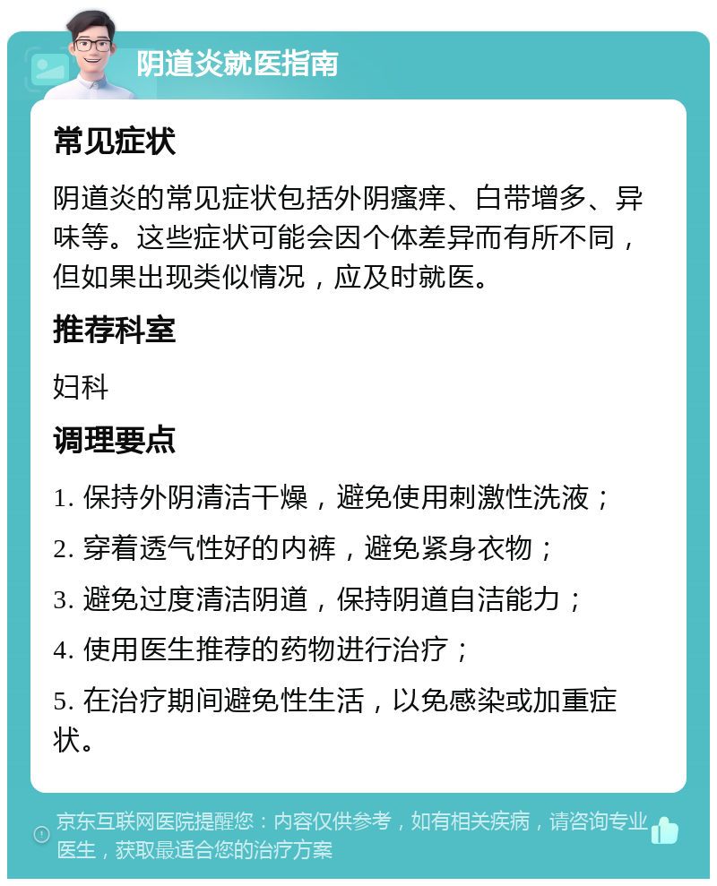 阴道炎就医指南 常见症状 阴道炎的常见症状包括外阴瘙痒、白带增多、异味等。这些症状可能会因个体差异而有所不同，但如果出现类似情况，应及时就医。 推荐科室 妇科 调理要点 1. 保持外阴清洁干燥，避免使用刺激性洗液； 2. 穿着透气性好的内裤，避免紧身衣物； 3. 避免过度清洁阴道，保持阴道自洁能力； 4. 使用医生推荐的药物进行治疗； 5. 在治疗期间避免性生活，以免感染或加重症状。