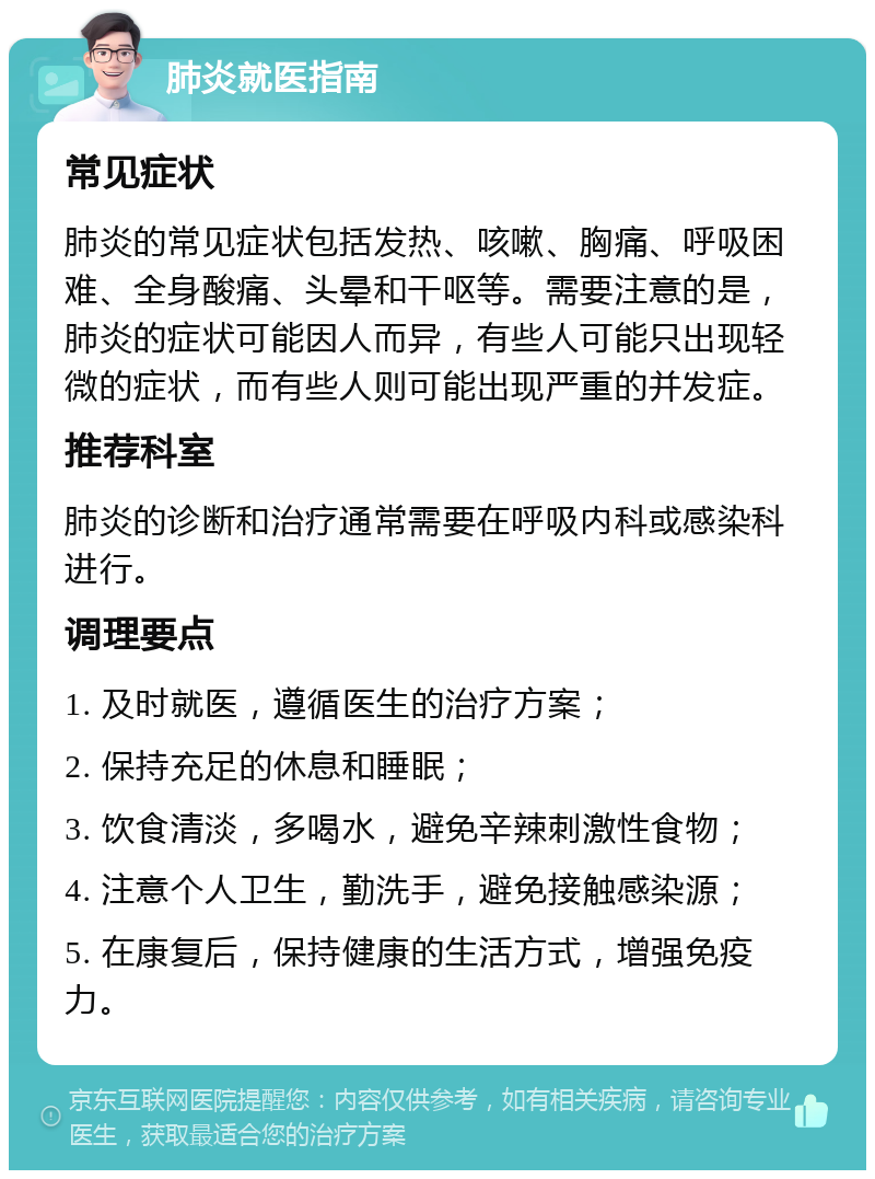 肺炎就医指南 常见症状 肺炎的常见症状包括发热、咳嗽、胸痛、呼吸困难、全身酸痛、头晕和干呕等。需要注意的是，肺炎的症状可能因人而异，有些人可能只出现轻微的症状，而有些人则可能出现严重的并发症。 推荐科室 肺炎的诊断和治疗通常需要在呼吸内科或感染科进行。 调理要点 1. 及时就医，遵循医生的治疗方案； 2. 保持充足的休息和睡眠； 3. 饮食清淡，多喝水，避免辛辣刺激性食物； 4. 注意个人卫生，勤洗手，避免接触感染源； 5. 在康复后，保持健康的生活方式，增强免疫力。