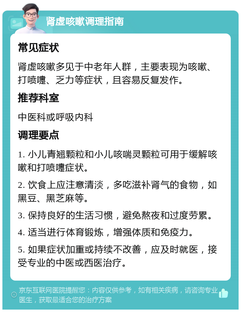 肾虚咳嗽调理指南 常见症状 肾虚咳嗽多见于中老年人群，主要表现为咳嗽、打喷嚏、乏力等症状，且容易反复发作。 推荐科室 中医科或呼吸内科 调理要点 1. 小儿青翘颗粒和小儿咳喘灵颗粒可用于缓解咳嗽和打喷嚏症状。 2. 饮食上应注意清淡，多吃滋补肾气的食物，如黑豆、黑芝麻等。 3. 保持良好的生活习惯，避免熬夜和过度劳累。 4. 适当进行体育锻炼，增强体质和免疫力。 5. 如果症状加重或持续不改善，应及时就医，接受专业的中医或西医治疗。