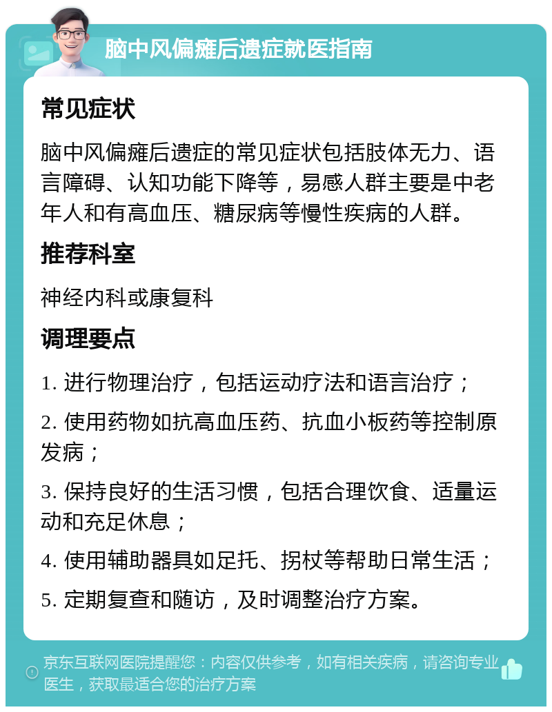 脑中风偏瘫后遗症就医指南 常见症状 脑中风偏瘫后遗症的常见症状包括肢体无力、语言障碍、认知功能下降等，易感人群主要是中老年人和有高血压、糖尿病等慢性疾病的人群。 推荐科室 神经内科或康复科 调理要点 1. 进行物理治疗，包括运动疗法和语言治疗； 2. 使用药物如抗高血压药、抗血小板药等控制原发病； 3. 保持良好的生活习惯，包括合理饮食、适量运动和充足休息； 4. 使用辅助器具如足托、拐杖等帮助日常生活； 5. 定期复查和随访，及时调整治疗方案。