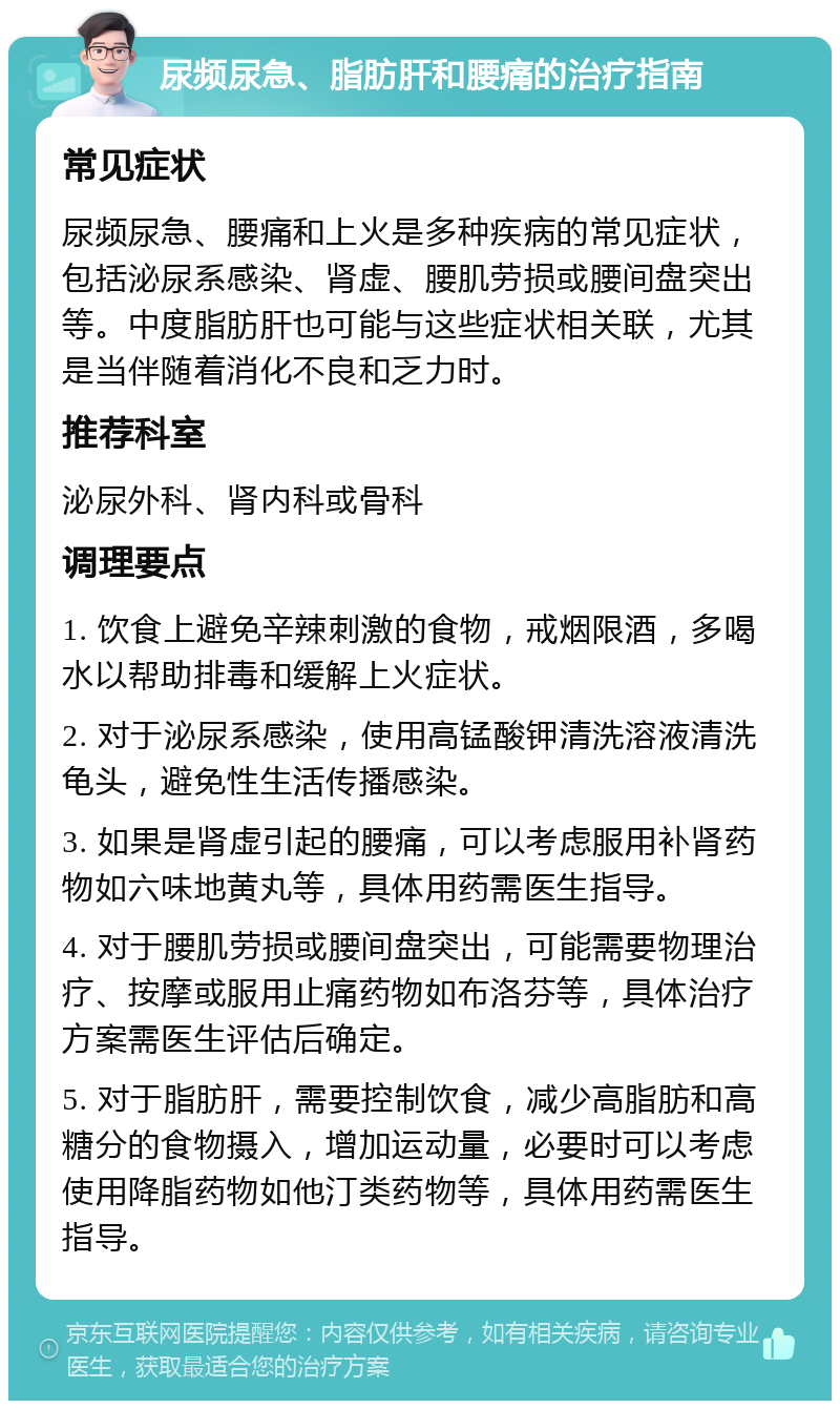 尿频尿急、脂肪肝和腰痛的治疗指南 常见症状 尿频尿急、腰痛和上火是多种疾病的常见症状，包括泌尿系感染、肾虚、腰肌劳损或腰间盘突出等。中度脂肪肝也可能与这些症状相关联，尤其是当伴随着消化不良和乏力时。 推荐科室 泌尿外科、肾内科或骨科 调理要点 1. 饮食上避免辛辣刺激的食物，戒烟限酒，多喝水以帮助排毒和缓解上火症状。 2. 对于泌尿系感染，使用高锰酸钾清洗溶液清洗龟头，避免性生活传播感染。 3. 如果是肾虚引起的腰痛，可以考虑服用补肾药物如六味地黄丸等，具体用药需医生指导。 4. 对于腰肌劳损或腰间盘突出，可能需要物理治疗、按摩或服用止痛药物如布洛芬等，具体治疗方案需医生评估后确定。 5. 对于脂肪肝，需要控制饮食，减少高脂肪和高糖分的食物摄入，增加运动量，必要时可以考虑使用降脂药物如他汀类药物等，具体用药需医生指导。