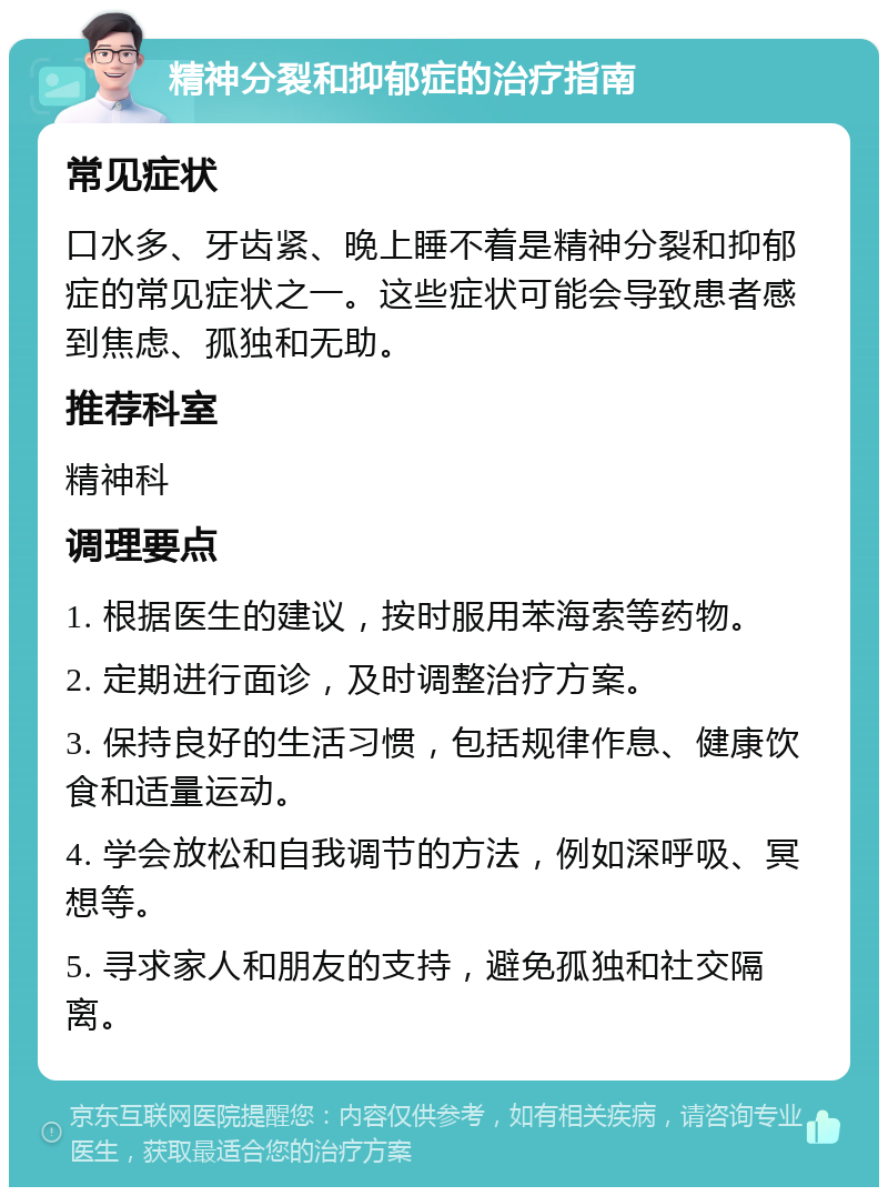 精神分裂和抑郁症的治疗指南 常见症状 口水多、牙齿紧、晚上睡不着是精神分裂和抑郁症的常见症状之一。这些症状可能会导致患者感到焦虑、孤独和无助。 推荐科室 精神科 调理要点 1. 根据医生的建议，按时服用苯海索等药物。 2. 定期进行面诊，及时调整治疗方案。 3. 保持良好的生活习惯，包括规律作息、健康饮食和适量运动。 4. 学会放松和自我调节的方法，例如深呼吸、冥想等。 5. 寻求家人和朋友的支持，避免孤独和社交隔离。