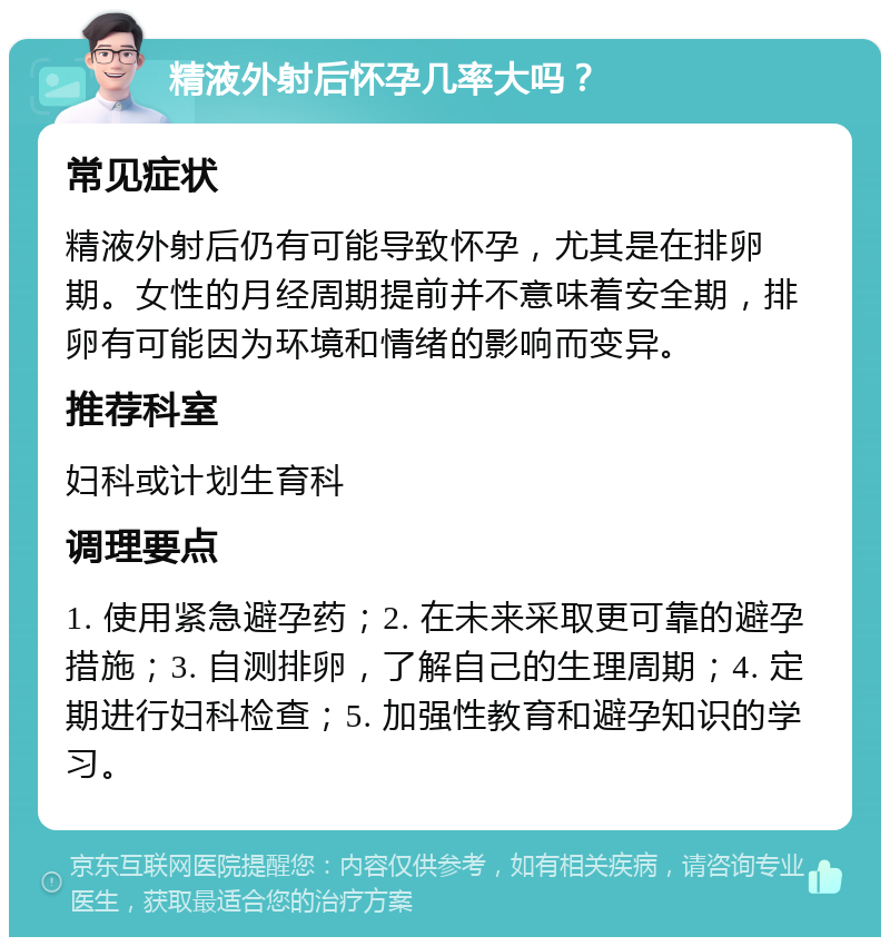 精液外射后怀孕几率大吗？ 常见症状 精液外射后仍有可能导致怀孕，尤其是在排卵期。女性的月经周期提前并不意味着安全期，排卵有可能因为环境和情绪的影响而变异。 推荐科室 妇科或计划生育科 调理要点 1. 使用紧急避孕药；2. 在未来采取更可靠的避孕措施；3. 自测排卵，了解自己的生理周期；4. 定期进行妇科检查；5. 加强性教育和避孕知识的学习。