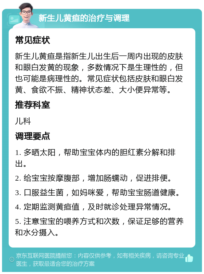 新生儿黄疸的治疗与调理 常见症状 新生儿黄疸是指新生儿出生后一周内出现的皮肤和眼白发黄的现象，多数情况下是生理性的，但也可能是病理性的。常见症状包括皮肤和眼白发黄、食欲不振、精神状态差、大小便异常等。 推荐科室 儿科 调理要点 1. 多晒太阳，帮助宝宝体内的胆红素分解和排出。 2. 给宝宝按摩腹部，增加肠蠕动，促进排便。 3. 口服益生菌，如妈咪爱，帮助宝宝肠道健康。 4. 定期监测黄疸值，及时就诊处理异常情况。 5. 注意宝宝的喂养方式和次数，保证足够的营养和水分摄入。