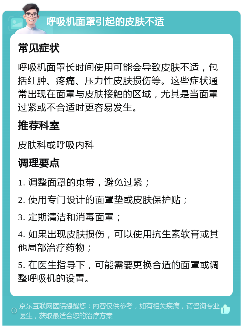 呼吸机面罩引起的皮肤不适 常见症状 呼吸机面罩长时间使用可能会导致皮肤不适，包括红肿、疼痛、压力性皮肤损伤等。这些症状通常出现在面罩与皮肤接触的区域，尤其是当面罩过紧或不合适时更容易发生。 推荐科室 皮肤科或呼吸内科 调理要点 1. 调整面罩的束带，避免过紧； 2. 使用专门设计的面罩垫或皮肤保护贴； 3. 定期清洁和消毒面罩； 4. 如果出现皮肤损伤，可以使用抗生素软膏或其他局部治疗药物； 5. 在医生指导下，可能需要更换合适的面罩或调整呼吸机的设置。