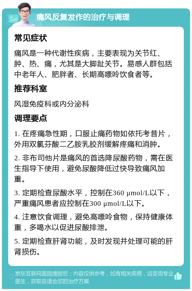 痛风反复发作的治疗与调理 常见症状 痛风是一种代谢性疾病，主要表现为关节红、肿、热、痛，尤其是大脚趾关节。易感人群包括中老年人、肥胖者、长期高嘌呤饮食者等。 推荐科室 风湿免疫科或内分泌科 调理要点 1. 在疼痛急性期，口服止痛药物如依托考昔片，外用双氯芬酸二乙胺乳胶剂缓解疼痛和消肿。 2. 非布司他片是痛风的首选降尿酸药物，需在医生指导下使用，避免尿酸降低过快导致痛风加重。 3. 定期检查尿酸水平，控制在360 μmol/L以下，严重痛风患者应控制在300 μmol/L以下。 4. 注意饮食调理，避免高嘌呤食物，保持健康体重，多喝水以促进尿酸排泄。 5. 定期检查肝肾功能，及时发现并处理可能的肝肾损伤。