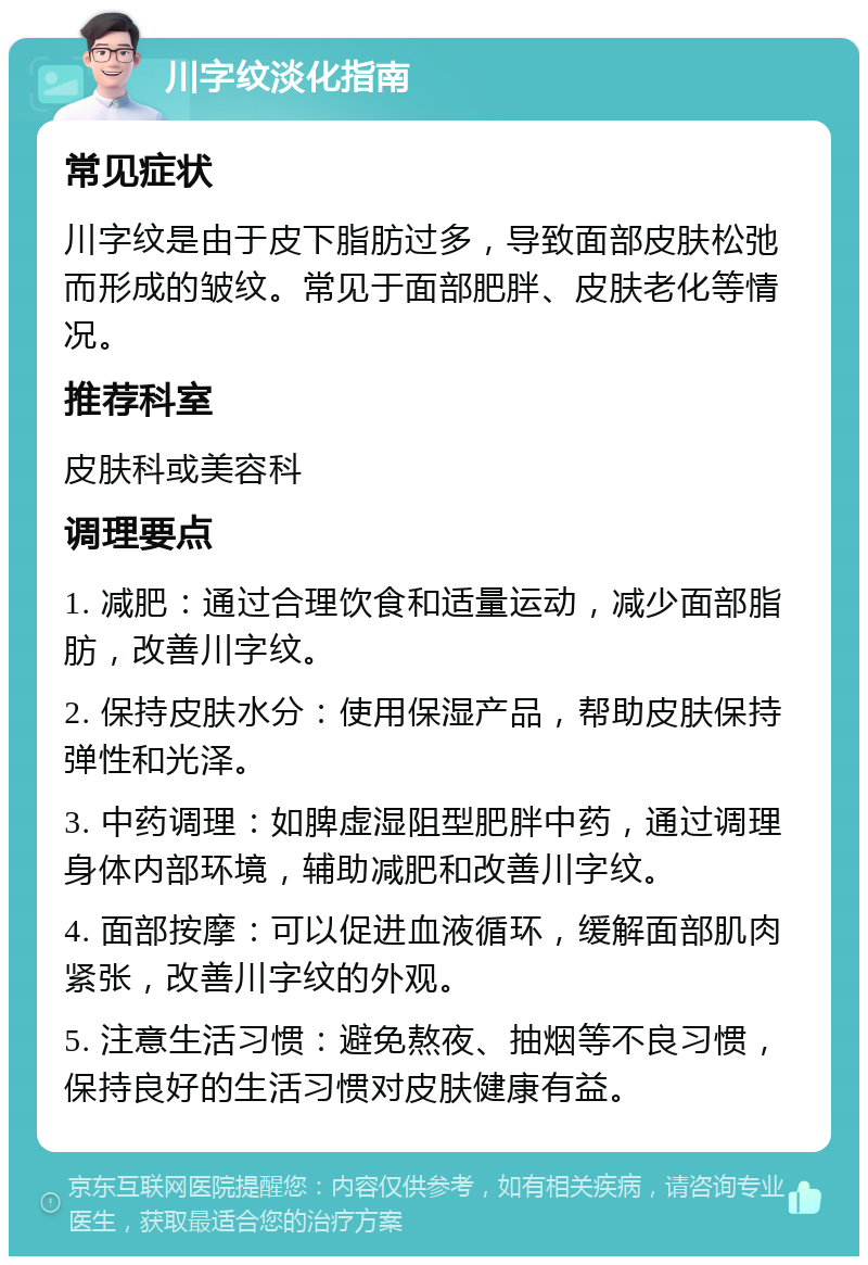 川字纹淡化指南 常见症状 川字纹是由于皮下脂肪过多，导致面部皮肤松弛而形成的皱纹。常见于面部肥胖、皮肤老化等情况。 推荐科室 皮肤科或美容科 调理要点 1. 减肥：通过合理饮食和适量运动，减少面部脂肪，改善川字纹。 2. 保持皮肤水分：使用保湿产品，帮助皮肤保持弹性和光泽。 3. 中药调理：如脾虚湿阻型肥胖中药，通过调理身体内部环境，辅助减肥和改善川字纹。 4. 面部按摩：可以促进血液循环，缓解面部肌肉紧张，改善川字纹的外观。 5. 注意生活习惯：避免熬夜、抽烟等不良习惯，保持良好的生活习惯对皮肤健康有益。