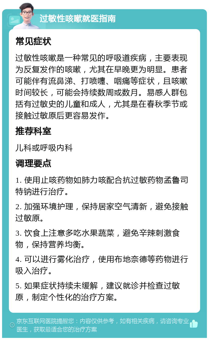 过敏性咳嗽就医指南 常见症状 过敏性咳嗽是一种常见的呼吸道疾病，主要表现为反复发作的咳嗽，尤其在早晚更为明显。患者可能伴有流鼻涕、打喷嚏、咽痛等症状，且咳嗽时间较长，可能会持续数周或数月。易感人群包括有过敏史的儿童和成人，尤其是在春秋季节或接触过敏原后更容易发作。 推荐科室 儿科或呼吸内科 调理要点 1. 使用止咳药物如肺力咳配合抗过敏药物孟鲁司特钠进行治疗。 2. 加强环境护理，保持居家空气清新，避免接触过敏原。 3. 饮食上注意多吃水果蔬菜，避免辛辣刺激食物，保持营养均衡。 4. 可以进行雾化治疗，使用布地奈德等药物进行吸入治疗。 5. 如果症状持续未缓解，建议就诊并检查过敏原，制定个性化的治疗方案。