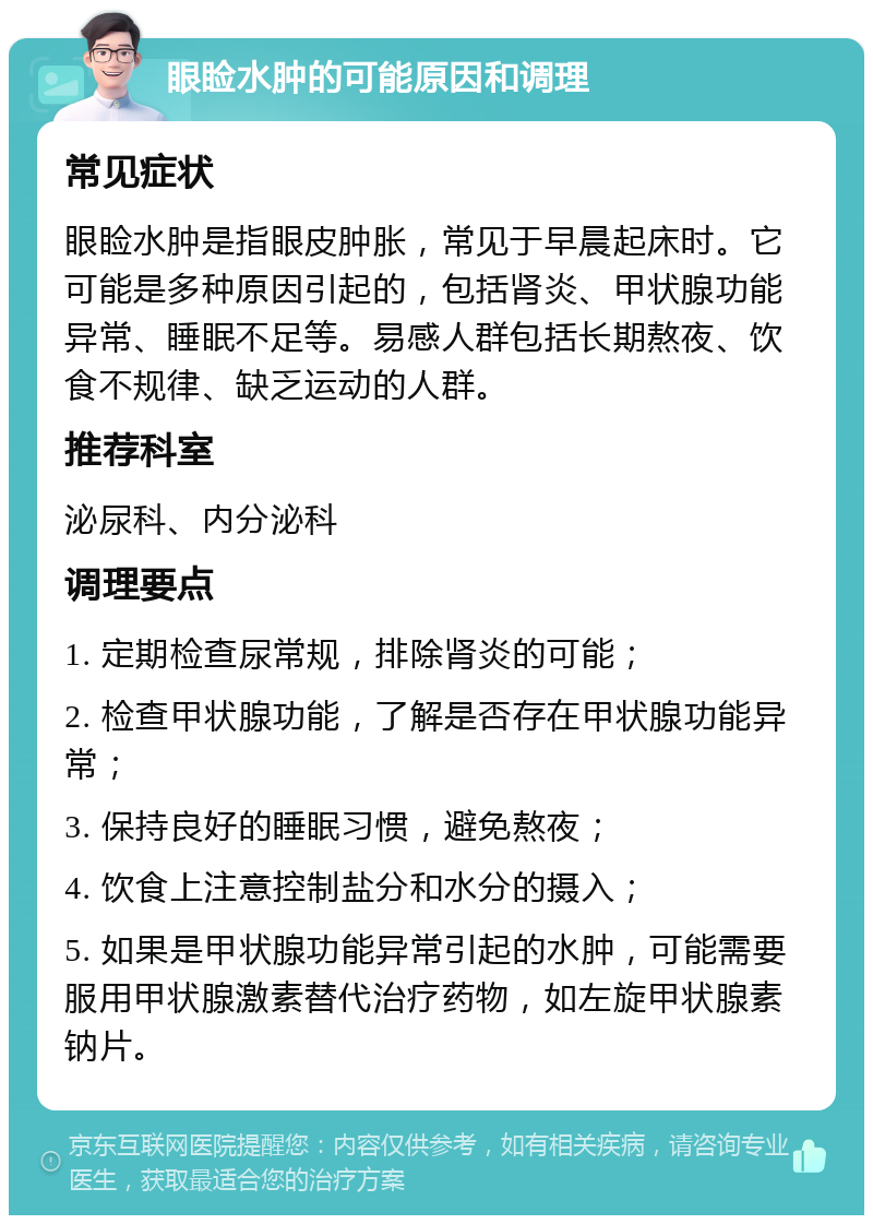 眼睑水肿的可能原因和调理 常见症状 眼睑水肿是指眼皮肿胀，常见于早晨起床时。它可能是多种原因引起的，包括肾炎、甲状腺功能异常、睡眠不足等。易感人群包括长期熬夜、饮食不规律、缺乏运动的人群。 推荐科室 泌尿科、内分泌科 调理要点 1. 定期检查尿常规，排除肾炎的可能； 2. 检查甲状腺功能，了解是否存在甲状腺功能异常； 3. 保持良好的睡眠习惯，避免熬夜； 4. 饮食上注意控制盐分和水分的摄入； 5. 如果是甲状腺功能异常引起的水肿，可能需要服用甲状腺激素替代治疗药物，如左旋甲状腺素钠片。