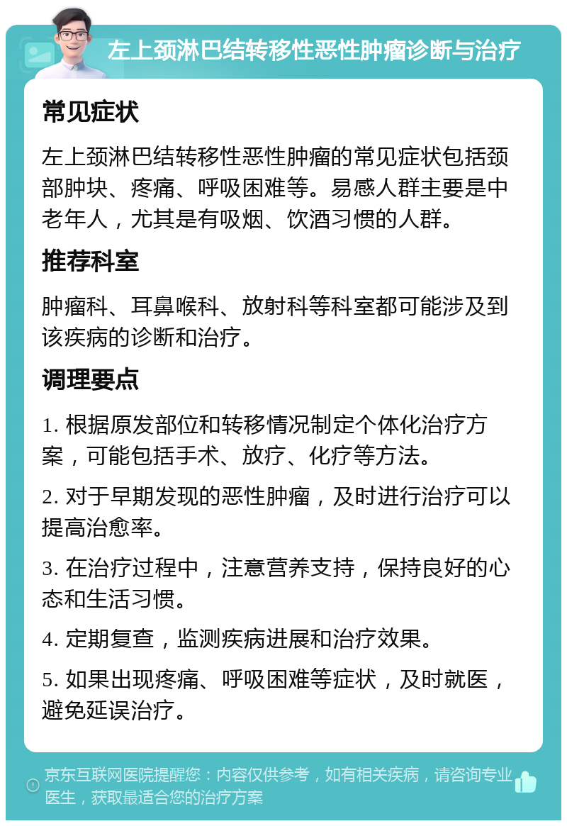 左上颈淋巴结转移性恶性肿瘤诊断与治疗 常见症状 左上颈淋巴结转移性恶性肿瘤的常见症状包括颈部肿块、疼痛、呼吸困难等。易感人群主要是中老年人，尤其是有吸烟、饮酒习惯的人群。 推荐科室 肿瘤科、耳鼻喉科、放射科等科室都可能涉及到该疾病的诊断和治疗。 调理要点 1. 根据原发部位和转移情况制定个体化治疗方案，可能包括手术、放疗、化疗等方法。 2. 对于早期发现的恶性肿瘤，及时进行治疗可以提高治愈率。 3. 在治疗过程中，注意营养支持，保持良好的心态和生活习惯。 4. 定期复查，监测疾病进展和治疗效果。 5. 如果出现疼痛、呼吸困难等症状，及时就医，避免延误治疗。