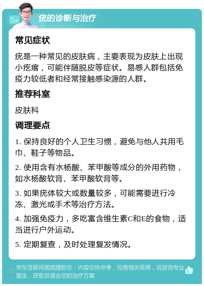 疣的诊断与治疗 常见症状 疣是一种常见的皮肤病，主要表现为皮肤上出现小疙瘩，可能伴随脱皮等症状。易感人群包括免疫力较低者和经常接触感染源的人群。 推荐科室 皮肤科 调理要点 1. 保持良好的个人卫生习惯，避免与他人共用毛巾、鞋子等物品。 2. 使用含有水杨酸、苯甲酸等成分的外用药物，如水杨酸软膏、苯甲酸软膏等。 3. 如果疣体较大或数量较多，可能需要进行冷冻、激光或手术等治疗方法。 4. 加强免疫力，多吃富含维生素C和E的食物，适当进行户外运动。 5. 定期复查，及时处理复发情况。