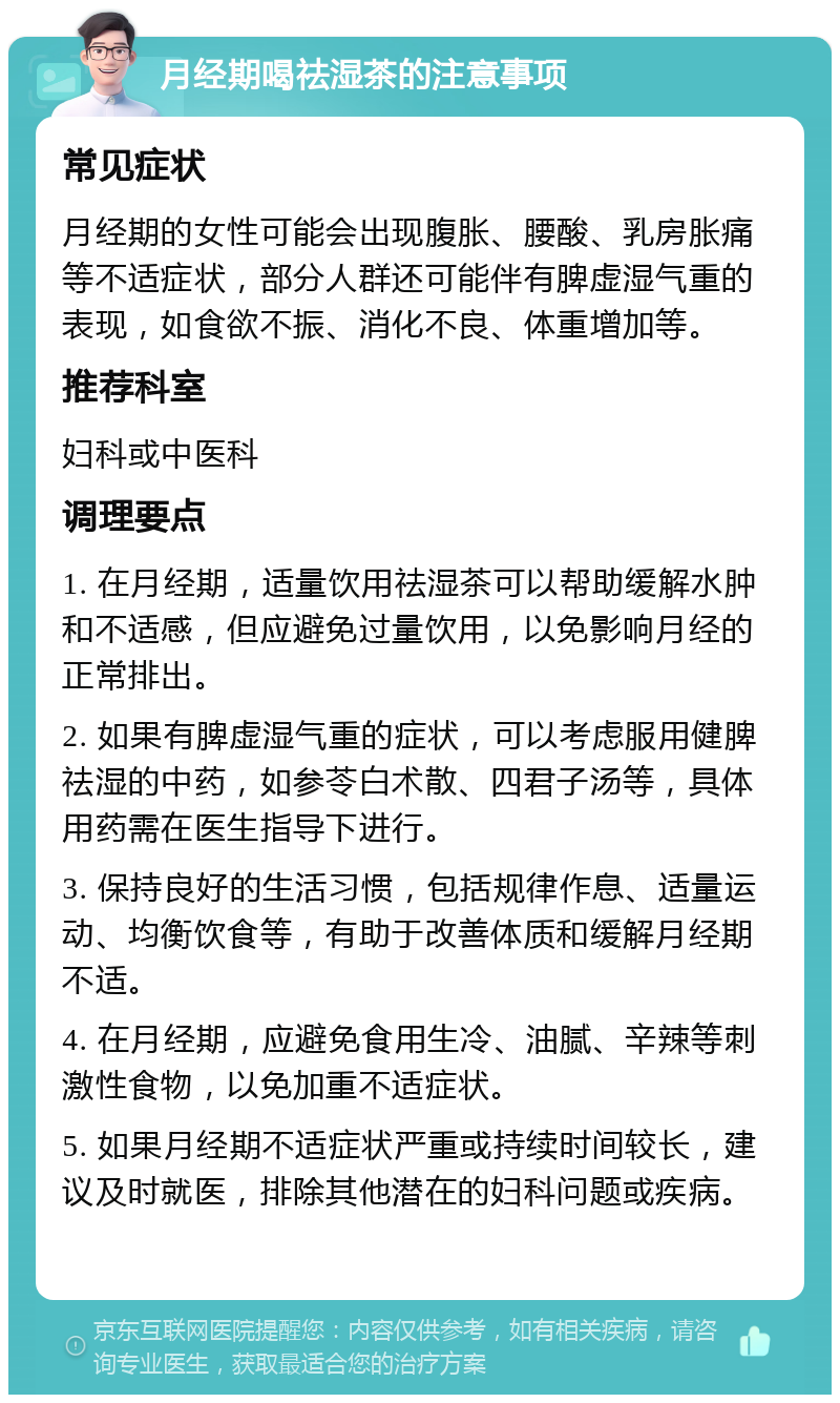 月经期喝祛湿茶的注意事项 常见症状 月经期的女性可能会出现腹胀、腰酸、乳房胀痛等不适症状，部分人群还可能伴有脾虚湿气重的表现，如食欲不振、消化不良、体重增加等。 推荐科室 妇科或中医科 调理要点 1. 在月经期，适量饮用祛湿茶可以帮助缓解水肿和不适感，但应避免过量饮用，以免影响月经的正常排出。 2. 如果有脾虚湿气重的症状，可以考虑服用健脾祛湿的中药，如参苓白术散、四君子汤等，具体用药需在医生指导下进行。 3. 保持良好的生活习惯，包括规律作息、适量运动、均衡饮食等，有助于改善体质和缓解月经期不适。 4. 在月经期，应避免食用生冷、油腻、辛辣等刺激性食物，以免加重不适症状。 5. 如果月经期不适症状严重或持续时间较长，建议及时就医，排除其他潜在的妇科问题或疾病。