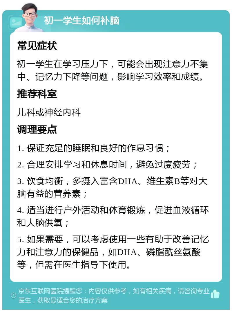 初一学生如何补脑 常见症状 初一学生在学习压力下，可能会出现注意力不集中、记忆力下降等问题，影响学习效率和成绩。 推荐科室 儿科或神经内科 调理要点 1. 保证充足的睡眠和良好的作息习惯； 2. 合理安排学习和休息时间，避免过度疲劳； 3. 饮食均衡，多摄入富含DHA、维生素B等对大脑有益的营养素； 4. 适当进行户外活动和体育锻炼，促进血液循环和大脑供氧； 5. 如果需要，可以考虑使用一些有助于改善记忆力和注意力的保健品，如DHA、磷脂酰丝氨酸等，但需在医生指导下使用。