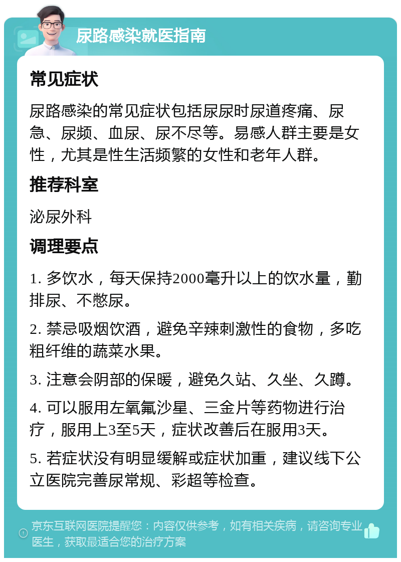 尿路感染就医指南 常见症状 尿路感染的常见症状包括尿尿时尿道疼痛、尿急、尿频、血尿、尿不尽等。易感人群主要是女性，尤其是性生活频繁的女性和老年人群。 推荐科室 泌尿外科 调理要点 1. 多饮水，每天保持2000毫升以上的饮水量，勤排尿、不憋尿。 2. 禁忌吸烟饮酒，避免辛辣刺激性的食物，多吃粗纤维的蔬菜水果。 3. 注意会阴部的保暖，避免久站、久坐、久蹲。 4. 可以服用左氧氟沙星、三金片等药物进行治疗，服用上3至5天，症状改善后在服用3天。 5. 若症状没有明显缓解或症状加重，建议线下公立医院完善尿常规、彩超等检查。