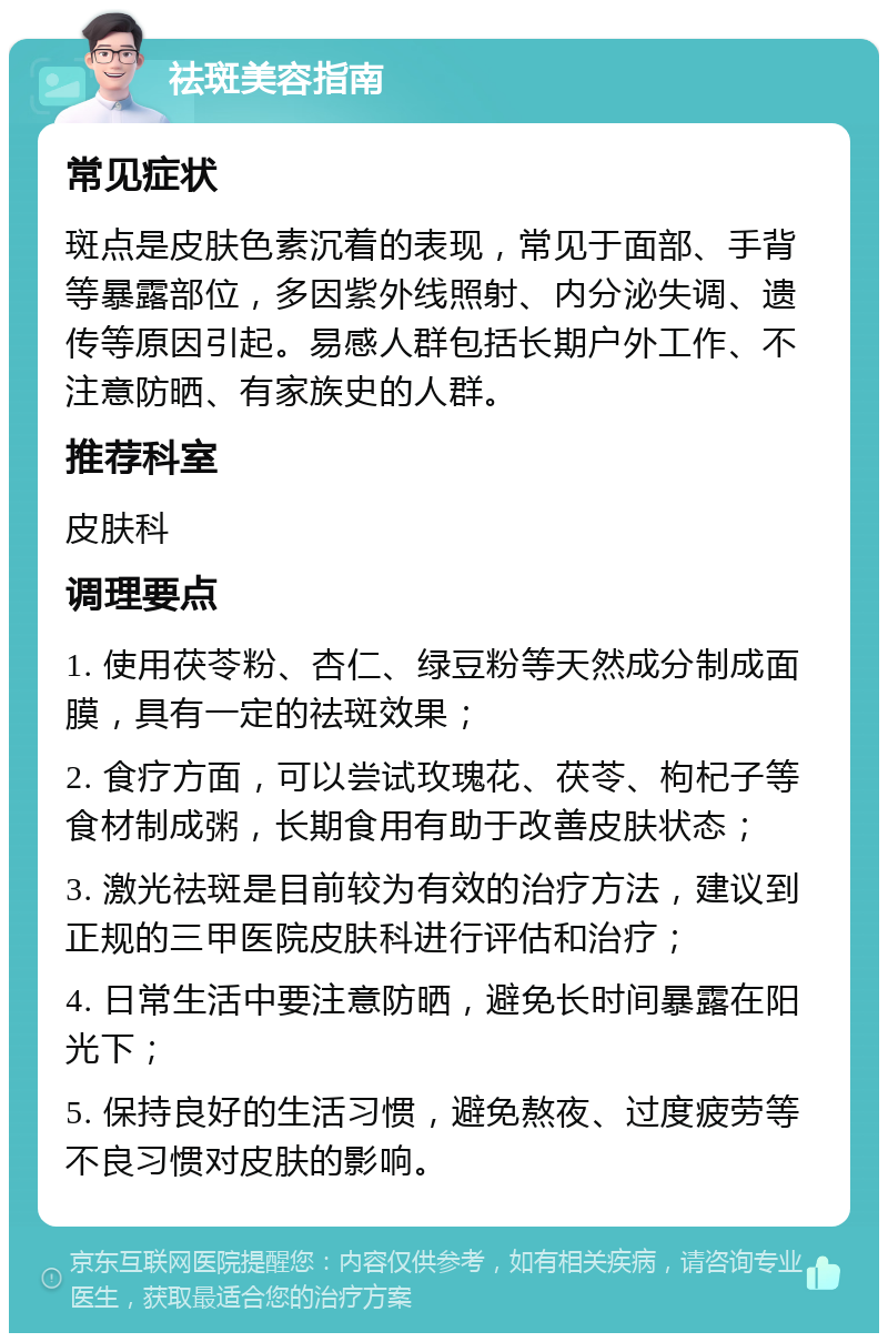 祛斑美容指南 常见症状 斑点是皮肤色素沉着的表现，常见于面部、手背等暴露部位，多因紫外线照射、内分泌失调、遗传等原因引起。易感人群包括长期户外工作、不注意防晒、有家族史的人群。 推荐科室 皮肤科 调理要点 1. 使用茯苓粉、杏仁、绿豆粉等天然成分制成面膜，具有一定的祛斑效果； 2. 食疗方面，可以尝试玫瑰花、茯苓、枸杞子等食材制成粥，长期食用有助于改善皮肤状态； 3. 激光祛斑是目前较为有效的治疗方法，建议到正规的三甲医院皮肤科进行评估和治疗； 4. 日常生活中要注意防晒，避免长时间暴露在阳光下； 5. 保持良好的生活习惯，避免熬夜、过度疲劳等不良习惯对皮肤的影响。