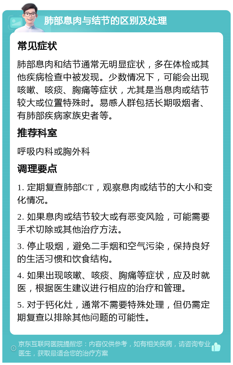 肺部息肉与结节的区别及处理 常见症状 肺部息肉和结节通常无明显症状，多在体检或其他疾病检查中被发现。少数情况下，可能会出现咳嗽、咳痰、胸痛等症状，尤其是当息肉或结节较大或位置特殊时。易感人群包括长期吸烟者、有肺部疾病家族史者等。 推荐科室 呼吸内科或胸外科 调理要点 1. 定期复查肺部CT，观察息肉或结节的大小和变化情况。 2. 如果息肉或结节较大或有恶变风险，可能需要手术切除或其他治疗方法。 3. 停止吸烟，避免二手烟和空气污染，保持良好的生活习惯和饮食结构。 4. 如果出现咳嗽、咳痰、胸痛等症状，应及时就医，根据医生建议进行相应的治疗和管理。 5. 对于钙化灶，通常不需要特殊处理，但仍需定期复查以排除其他问题的可能性。