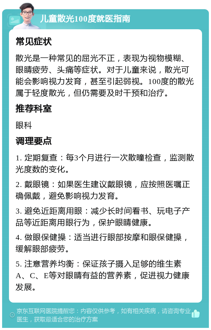 儿童散光100度就医指南 常见症状 散光是一种常见的屈光不正，表现为视物模糊、眼睛疲劳、头痛等症状。对于儿童来说，散光可能会影响视力发育，甚至引起弱视。100度的散光属于轻度散光，但仍需要及时干预和治疗。 推荐科室 眼科 调理要点 1. 定期复查：每3个月进行一次散瞳检查，监测散光度数的变化。 2. 戴眼镜：如果医生建议戴眼镜，应按照医嘱正确佩戴，避免影响视力发育。 3. 避免近距离用眼：减少长时间看书、玩电子产品等近距离用眼行为，保护眼睛健康。 4. 做眼保健操：适当进行眼部按摩和眼保健操，缓解眼部疲劳。 5. 注意营养均衡：保证孩子摄入足够的维生素A、C、E等对眼睛有益的营养素，促进视力健康发展。