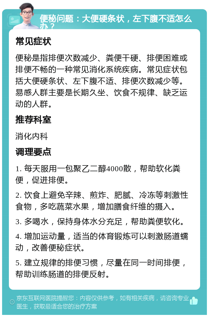 便秘问题：大便硬条状，左下腹不适怎么办？ 常见症状 便秘是指排便次数减少、粪便干硬、排便困难或排便不畅的一种常见消化系统疾病。常见症状包括大便硬条状、左下腹不适、排便次数减少等。易感人群主要是长期久坐、饮食不规律、缺乏运动的人群。 推荐科室 消化内科 调理要点 1. 每天服用一包聚乙二醇4000散，帮助软化粪便，促进排便。 2. 饮食上避免辛辣、煎炸、肥腻、冷冻等刺激性食物，多吃蔬菜水果，增加膳食纤维的摄入。 3. 多喝水，保持身体水分充足，帮助粪便软化。 4. 增加运动量，适当的体育锻炼可以刺激肠道蠕动，改善便秘症状。 5. 建立规律的排便习惯，尽量在同一时间排便，帮助训练肠道的排便反射。