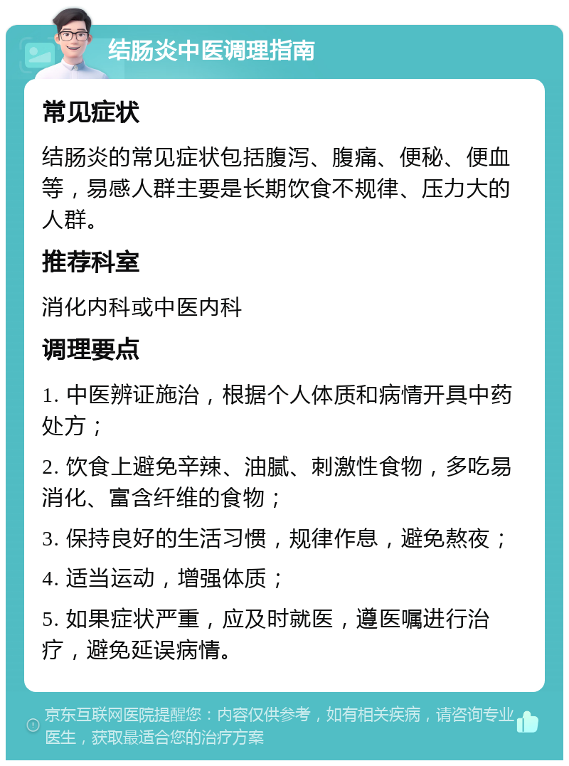 结肠炎中医调理指南 常见症状 结肠炎的常见症状包括腹泻、腹痛、便秘、便血等，易感人群主要是长期饮食不规律、压力大的人群。 推荐科室 消化内科或中医内科 调理要点 1. 中医辨证施治，根据个人体质和病情开具中药处方； 2. 饮食上避免辛辣、油腻、刺激性食物，多吃易消化、富含纤维的食物； 3. 保持良好的生活习惯，规律作息，避免熬夜； 4. 适当运动，增强体质； 5. 如果症状严重，应及时就医，遵医嘱进行治疗，避免延误病情。