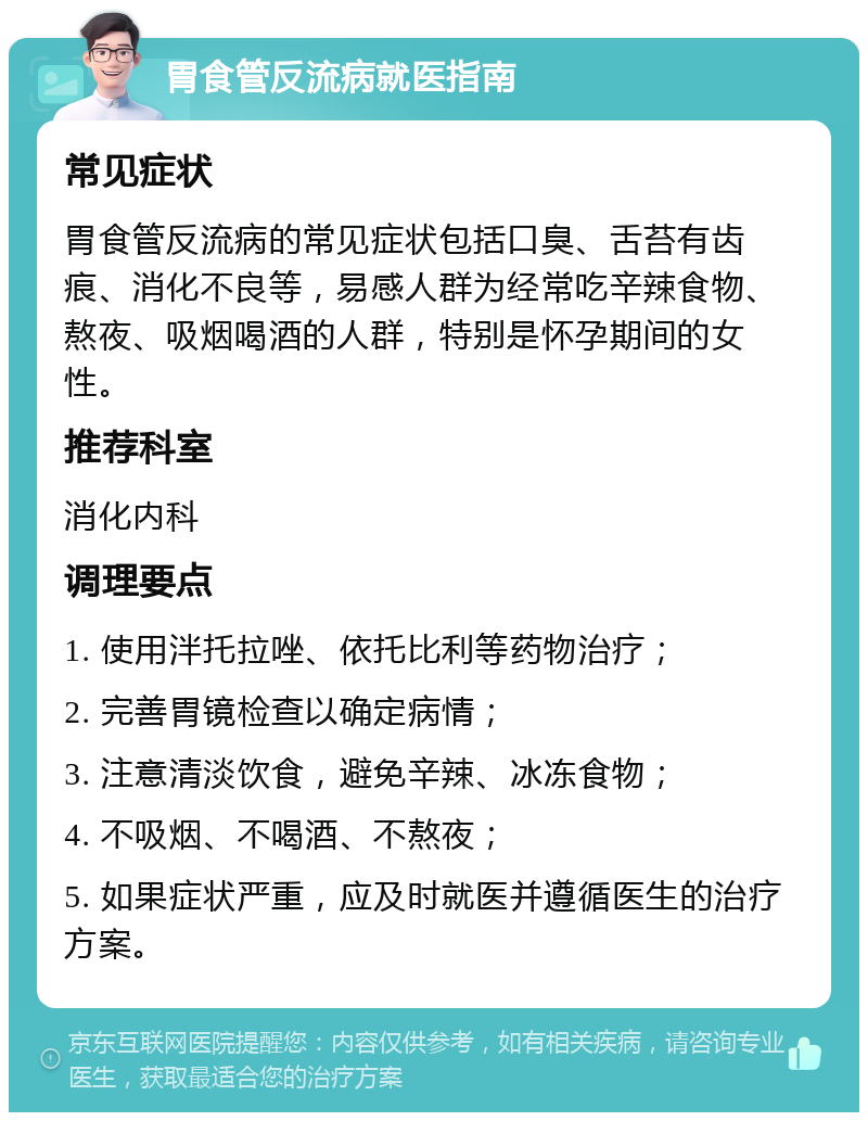 胃食管反流病就医指南 常见症状 胃食管反流病的常见症状包括口臭、舌苔有齿痕、消化不良等，易感人群为经常吃辛辣食物、熬夜、吸烟喝酒的人群，特别是怀孕期间的女性。 推荐科室 消化内科 调理要点 1. 使用泮托拉唑、依托比利等药物治疗； 2. 完善胃镜检查以确定病情； 3. 注意清淡饮食，避免辛辣、冰冻食物； 4. 不吸烟、不喝酒、不熬夜； 5. 如果症状严重，应及时就医并遵循医生的治疗方案。