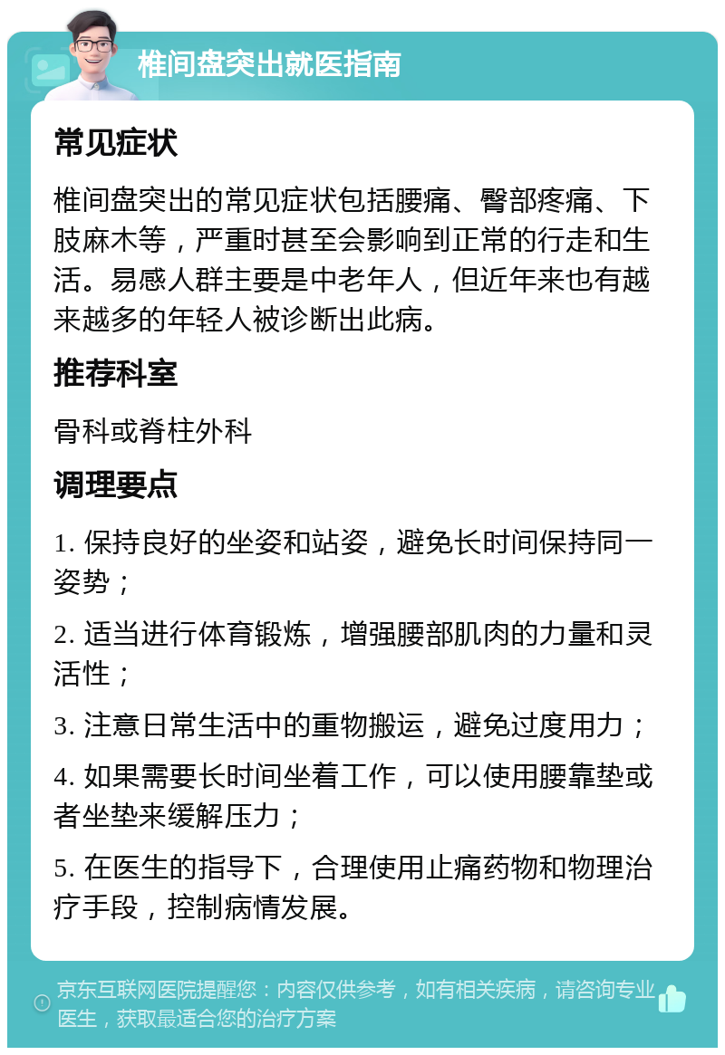 椎间盘突出就医指南 常见症状 椎间盘突出的常见症状包括腰痛、臀部疼痛、下肢麻木等，严重时甚至会影响到正常的行走和生活。易感人群主要是中老年人，但近年来也有越来越多的年轻人被诊断出此病。 推荐科室 骨科或脊柱外科 调理要点 1. 保持良好的坐姿和站姿，避免长时间保持同一姿势； 2. 适当进行体育锻炼，增强腰部肌肉的力量和灵活性； 3. 注意日常生活中的重物搬运，避免过度用力； 4. 如果需要长时间坐着工作，可以使用腰靠垫或者坐垫来缓解压力； 5. 在医生的指导下，合理使用止痛药物和物理治疗手段，控制病情发展。