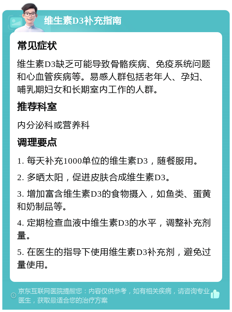 维生素D3补充指南 常见症状 维生素D3缺乏可能导致骨骼疾病、免疫系统问题和心血管疾病等。易感人群包括老年人、孕妇、哺乳期妇女和长期室内工作的人群。 推荐科室 内分泌科或营养科 调理要点 1. 每天补充1000单位的维生素D3，随餐服用。 2. 多晒太阳，促进皮肤合成维生素D3。 3. 增加富含维生素D3的食物摄入，如鱼类、蛋黄和奶制品等。 4. 定期检查血液中维生素D3的水平，调整补充剂量。 5. 在医生的指导下使用维生素D3补充剂，避免过量使用。