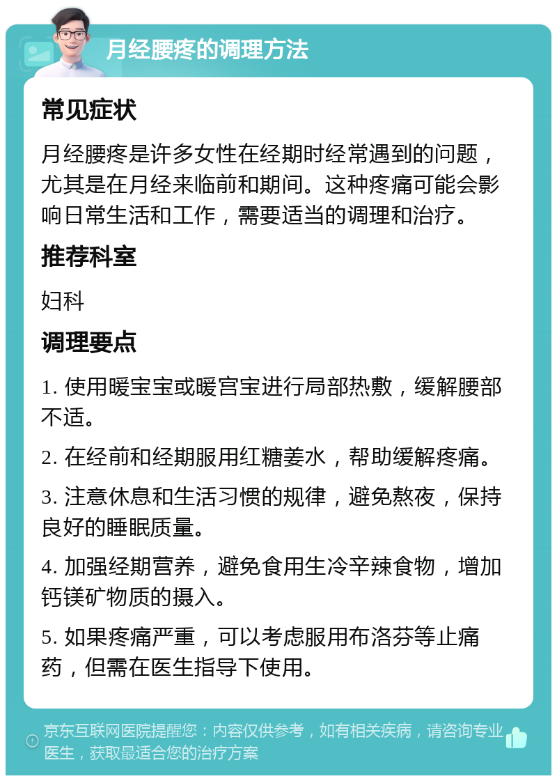 月经腰疼的调理方法 常见症状 月经腰疼是许多女性在经期时经常遇到的问题，尤其是在月经来临前和期间。这种疼痛可能会影响日常生活和工作，需要适当的调理和治疗。 推荐科室 妇科 调理要点 1. 使用暖宝宝或暖宫宝进行局部热敷，缓解腰部不适。 2. 在经前和经期服用红糖姜水，帮助缓解疼痛。 3. 注意休息和生活习惯的规律，避免熬夜，保持良好的睡眠质量。 4. 加强经期营养，避免食用生冷辛辣食物，增加钙镁矿物质的摄入。 5. 如果疼痛严重，可以考虑服用布洛芬等止痛药，但需在医生指导下使用。