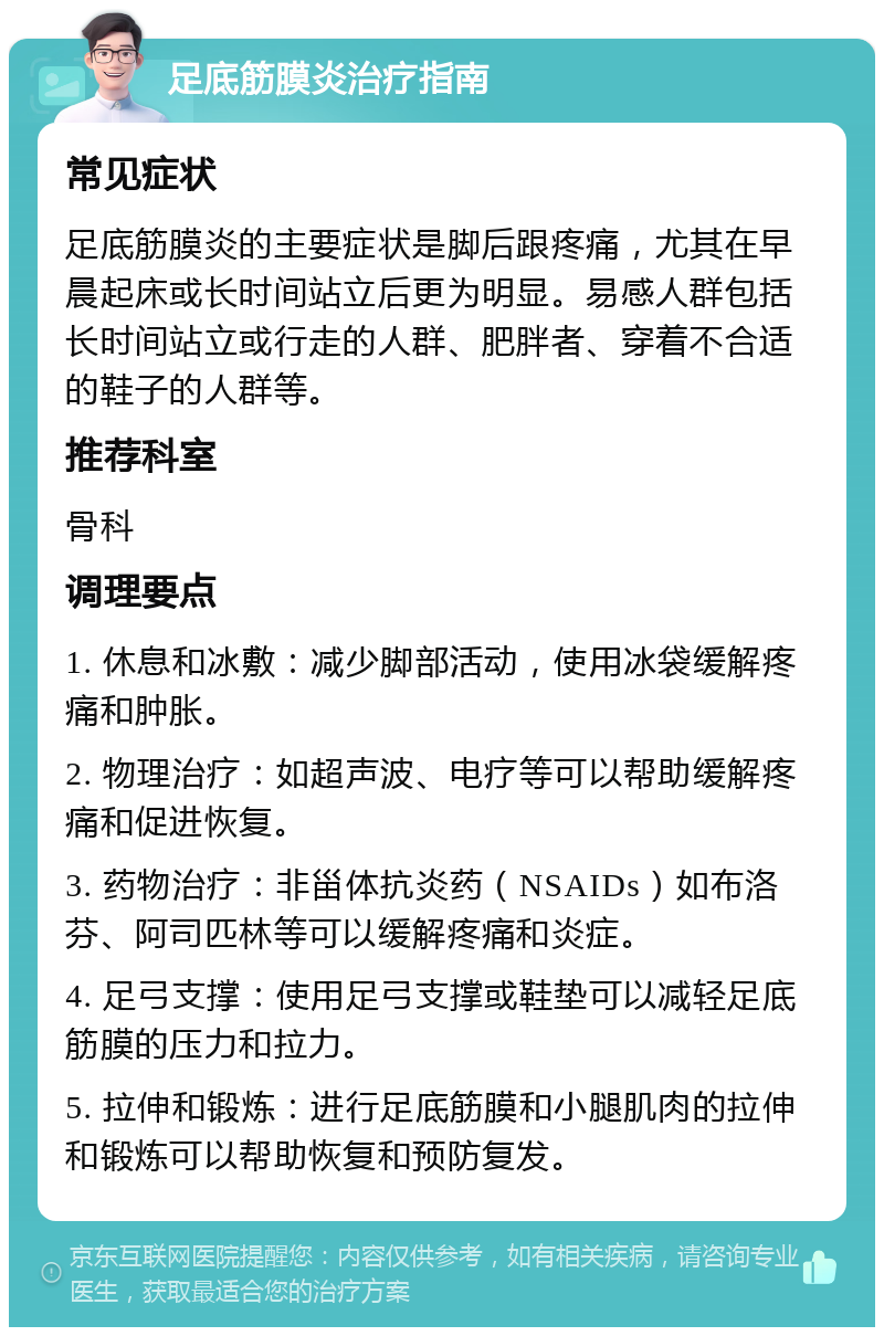 足底筋膜炎治疗指南 常见症状 足底筋膜炎的主要症状是脚后跟疼痛，尤其在早晨起床或长时间站立后更为明显。易感人群包括长时间站立或行走的人群、肥胖者、穿着不合适的鞋子的人群等。 推荐科室 骨科 调理要点 1. 休息和冰敷：减少脚部活动，使用冰袋缓解疼痛和肿胀。 2. 物理治疗：如超声波、电疗等可以帮助缓解疼痛和促进恢复。 3. 药物治疗：非甾体抗炎药（NSAIDs）如布洛芬、阿司匹林等可以缓解疼痛和炎症。 4. 足弓支撑：使用足弓支撑或鞋垫可以减轻足底筋膜的压力和拉力。 5. 拉伸和锻炼：进行足底筋膜和小腿肌肉的拉伸和锻炼可以帮助恢复和预防复发。