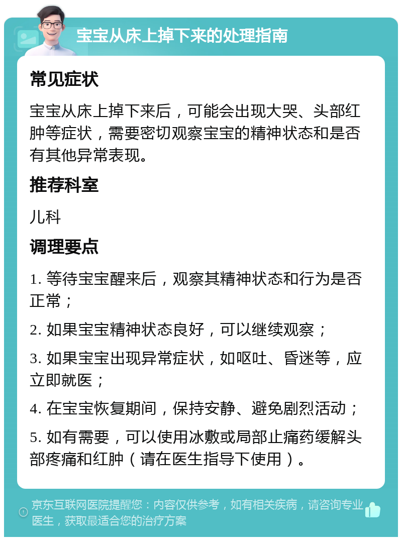 宝宝从床上掉下来的处理指南 常见症状 宝宝从床上掉下来后，可能会出现大哭、头部红肿等症状，需要密切观察宝宝的精神状态和是否有其他异常表现。 推荐科室 儿科 调理要点 1. 等待宝宝醒来后，观察其精神状态和行为是否正常； 2. 如果宝宝精神状态良好，可以继续观察； 3. 如果宝宝出现异常症状，如呕吐、昏迷等，应立即就医； 4. 在宝宝恢复期间，保持安静、避免剧烈活动； 5. 如有需要，可以使用冰敷或局部止痛药缓解头部疼痛和红肿（请在医生指导下使用）。