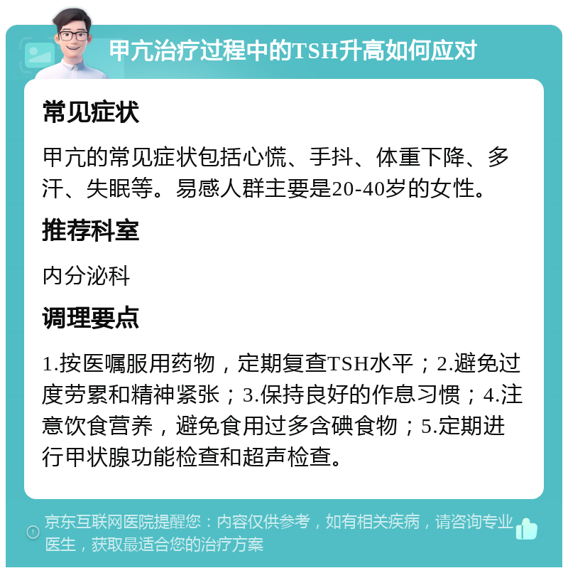 甲亢治疗过程中的TSH升高如何应对 常见症状 甲亢的常见症状包括心慌、手抖、体重下降、多汗、失眠等。易感人群主要是20-40岁的女性。 推荐科室 内分泌科 调理要点 1.按医嘱服用药物，定期复查TSH水平；2.避免过度劳累和精神紧张；3.保持良好的作息习惯；4.注意饮食营养，避免食用过多含碘食物；5.定期进行甲状腺功能检查和超声检查。