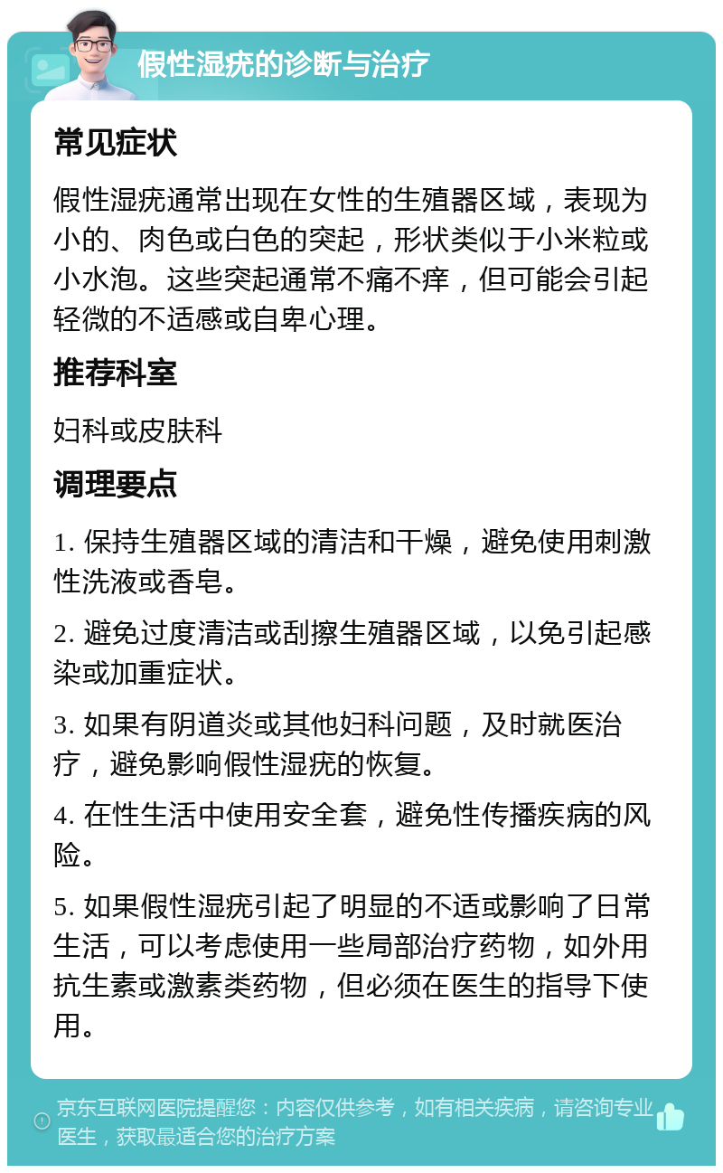 假性湿疣的诊断与治疗 常见症状 假性湿疣通常出现在女性的生殖器区域，表现为小的、肉色或白色的突起，形状类似于小米粒或小水泡。这些突起通常不痛不痒，但可能会引起轻微的不适感或自卑心理。 推荐科室 妇科或皮肤科 调理要点 1. 保持生殖器区域的清洁和干燥，避免使用刺激性洗液或香皂。 2. 避免过度清洁或刮擦生殖器区域，以免引起感染或加重症状。 3. 如果有阴道炎或其他妇科问题，及时就医治疗，避免影响假性湿疣的恢复。 4. 在性生活中使用安全套，避免性传播疾病的风险。 5. 如果假性湿疣引起了明显的不适或影响了日常生活，可以考虑使用一些局部治疗药物，如外用抗生素或激素类药物，但必须在医生的指导下使用。