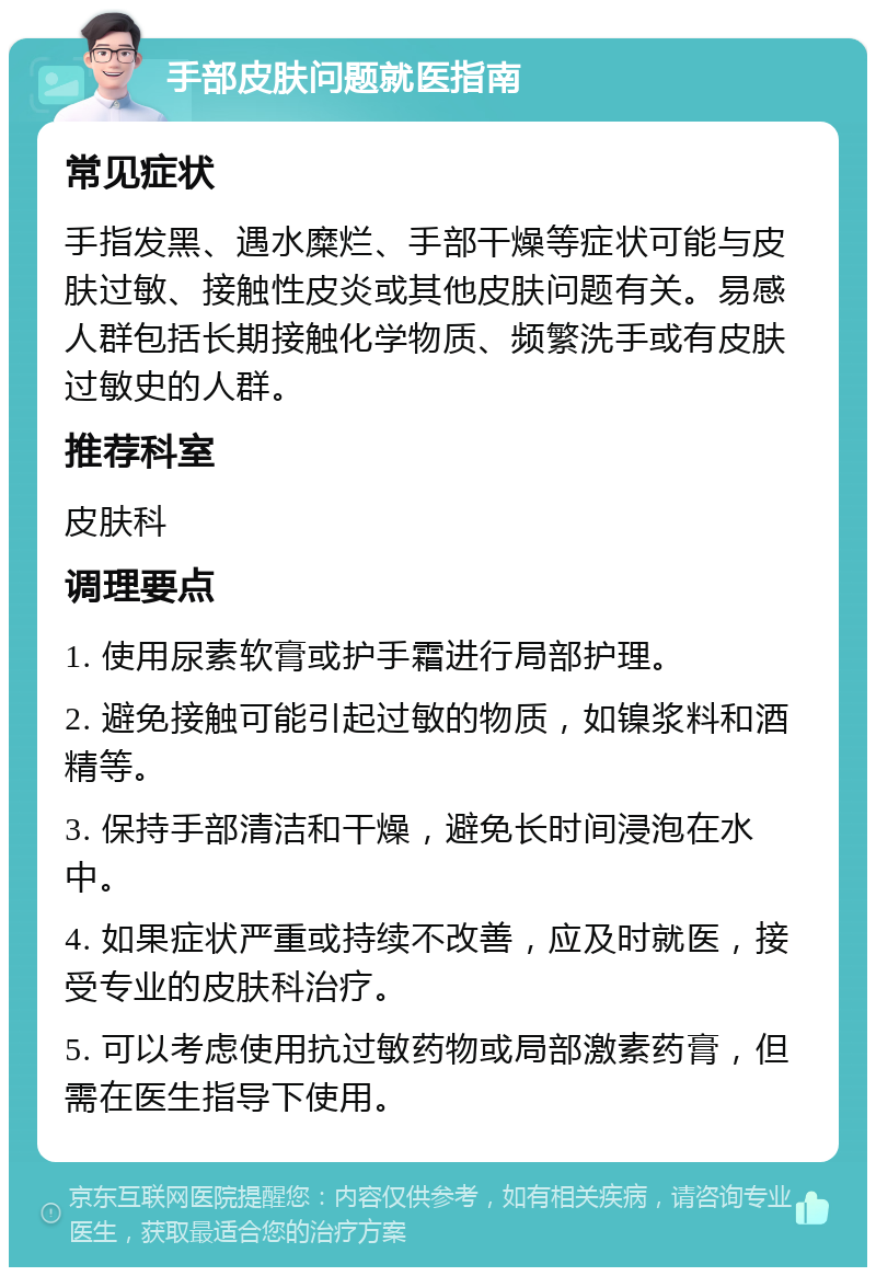 手部皮肤问题就医指南 常见症状 手指发黑、遇水糜烂、手部干燥等症状可能与皮肤过敏、接触性皮炎或其他皮肤问题有关。易感人群包括长期接触化学物质、频繁洗手或有皮肤过敏史的人群。 推荐科室 皮肤科 调理要点 1. 使用尿素软膏或护手霜进行局部护理。 2. 避免接触可能引起过敏的物质，如镍浆料和酒精等。 3. 保持手部清洁和干燥，避免长时间浸泡在水中。 4. 如果症状严重或持续不改善，应及时就医，接受专业的皮肤科治疗。 5. 可以考虑使用抗过敏药物或局部激素药膏，但需在医生指导下使用。