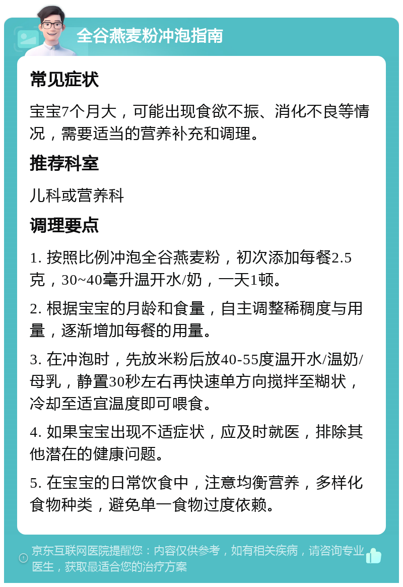 全谷燕麦粉冲泡指南 常见症状 宝宝7个月大，可能出现食欲不振、消化不良等情况，需要适当的营养补充和调理。 推荐科室 儿科或营养科 调理要点 1. 按照比例冲泡全谷燕麦粉，初次添加每餐2.5克，30~40毫升温开水/奶，一天1顿。 2. 根据宝宝的月龄和食量，自主调整稀稠度与用量，逐渐增加每餐的用量。 3. 在冲泡时，先放米粉后放40-55度温开水/温奶/母乳，静置30秒左右再快速单方向搅拌至糊状，冷却至适宜温度即可喂食。 4. 如果宝宝出现不适症状，应及时就医，排除其他潜在的健康问题。 5. 在宝宝的日常饮食中，注意均衡营养，多样化食物种类，避免单一食物过度依赖。