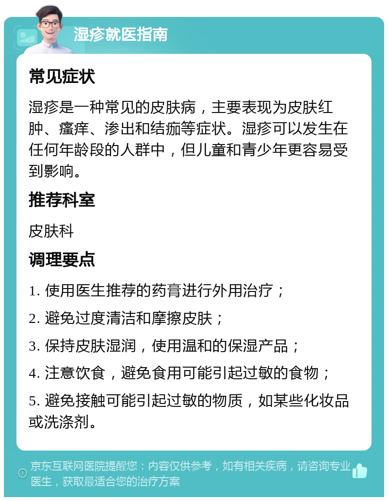 湿疹就医指南 常见症状 湿疹是一种常见的皮肤病，主要表现为皮肤红肿、瘙痒、渗出和结痂等症状。湿疹可以发生在任何年龄段的人群中，但儿童和青少年更容易受到影响。 推荐科室 皮肤科 调理要点 1. 使用医生推荐的药膏进行外用治疗； 2. 避免过度清洁和摩擦皮肤； 3. 保持皮肤湿润，使用温和的保湿产品； 4. 注意饮食，避免食用可能引起过敏的食物； 5. 避免接触可能引起过敏的物质，如某些化妆品或洗涤剂。