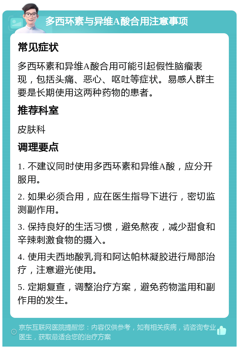 多西环素与异维A酸合用注意事项 常见症状 多西环素和异维A酸合用可能引起假性脑瘤表现，包括头痛、恶心、呕吐等症状。易感人群主要是长期使用这两种药物的患者。 推荐科室 皮肤科 调理要点 1. 不建议同时使用多西环素和异维A酸，应分开服用。 2. 如果必须合用，应在医生指导下进行，密切监测副作用。 3. 保持良好的生活习惯，避免熬夜，减少甜食和辛辣刺激食物的摄入。 4. 使用夫西地酸乳膏和阿达帕林凝胶进行局部治疗，注意避光使用。 5. 定期复查，调整治疗方案，避免药物滥用和副作用的发生。