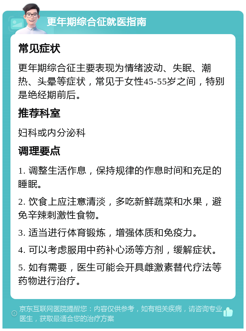 更年期综合征就医指南 常见症状 更年期综合征主要表现为情绪波动、失眠、潮热、头晕等症状，常见于女性45-55岁之间，特别是绝经期前后。 推荐科室 妇科或内分泌科 调理要点 1. 调整生活作息，保持规律的作息时间和充足的睡眠。 2. 饮食上应注意清淡，多吃新鲜蔬菜和水果，避免辛辣刺激性食物。 3. 适当进行体育锻炼，增强体质和免疫力。 4. 可以考虑服用中药补心汤等方剂，缓解症状。 5. 如有需要，医生可能会开具雌激素替代疗法等药物进行治疗。