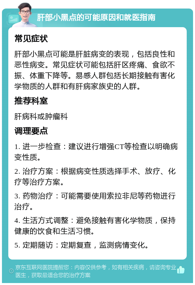 肝部小黑点的可能原因和就医指南 常见症状 肝部小黑点可能是肝脏病变的表现，包括良性和恶性病变。常见症状可能包括肝区疼痛、食欲不振、体重下降等。易感人群包括长期接触有害化学物质的人群和有肝病家族史的人群。 推荐科室 肝病科或肿瘤科 调理要点 1. 进一步检查：建议进行增强CT等检查以明确病变性质。 2. 治疗方案：根据病变性质选择手术、放疗、化疗等治疗方案。 3. 药物治疗：可能需要使用索拉非尼等药物进行治疗。 4. 生活方式调整：避免接触有害化学物质，保持健康的饮食和生活习惯。 5. 定期随访：定期复查，监测病情变化。