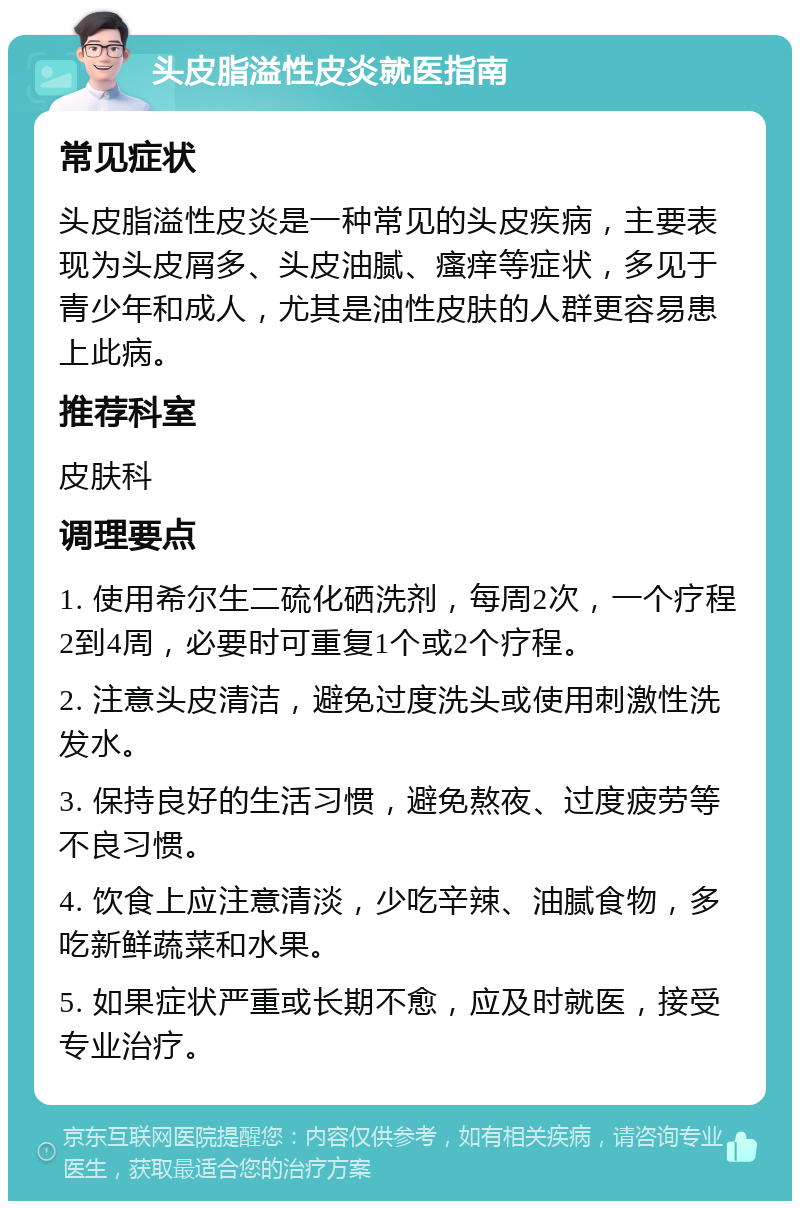 头皮脂溢性皮炎就医指南 常见症状 头皮脂溢性皮炎是一种常见的头皮疾病，主要表现为头皮屑多、头皮油腻、瘙痒等症状，多见于青少年和成人，尤其是油性皮肤的人群更容易患上此病。 推荐科室 皮肤科 调理要点 1. 使用希尔生二硫化硒洗剂，每周2次，一个疗程2到4周，必要时可重复1个或2个疗程。 2. 注意头皮清洁，避免过度洗头或使用刺激性洗发水。 3. 保持良好的生活习惯，避免熬夜、过度疲劳等不良习惯。 4. 饮食上应注意清淡，少吃辛辣、油腻食物，多吃新鲜蔬菜和水果。 5. 如果症状严重或长期不愈，应及时就医，接受专业治疗。