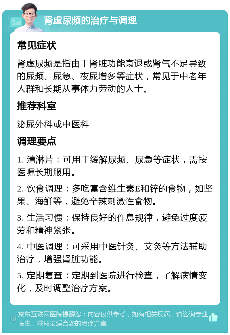 肾虚尿频的治疗与调理 常见症状 肾虚尿频是指由于肾脏功能衰退或肾气不足导致的尿频、尿急、夜尿增多等症状，常见于中老年人群和长期从事体力劳动的人士。 推荐科室 泌尿外科或中医科 调理要点 1. 清淋片：可用于缓解尿频、尿急等症状，需按医嘱长期服用。 2. 饮食调理：多吃富含维生素E和锌的食物，如坚果、海鲜等，避免辛辣刺激性食物。 3. 生活习惯：保持良好的作息规律，避免过度疲劳和精神紧张。 4. 中医调理：可采用中医针灸、艾灸等方法辅助治疗，增强肾脏功能。 5. 定期复查：定期到医院进行检查，了解病情变化，及时调整治疗方案。