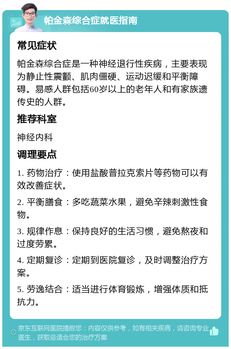 帕金森综合症就医指南 常见症状 帕金森综合症是一种神经退行性疾病，主要表现为静止性震颤、肌肉僵硬、运动迟缓和平衡障碍。易感人群包括60岁以上的老年人和有家族遗传史的人群。 推荐科室 神经内科 调理要点 1. 药物治疗：使用盐酸普拉克索片等药物可以有效改善症状。 2. 平衡膳食：多吃蔬菜水果，避免辛辣刺激性食物。 3. 规律作息：保持良好的生活习惯，避免熬夜和过度劳累。 4. 定期复诊：定期到医院复诊，及时调整治疗方案。 5. 劳逸结合：适当进行体育锻炼，增强体质和抵抗力。