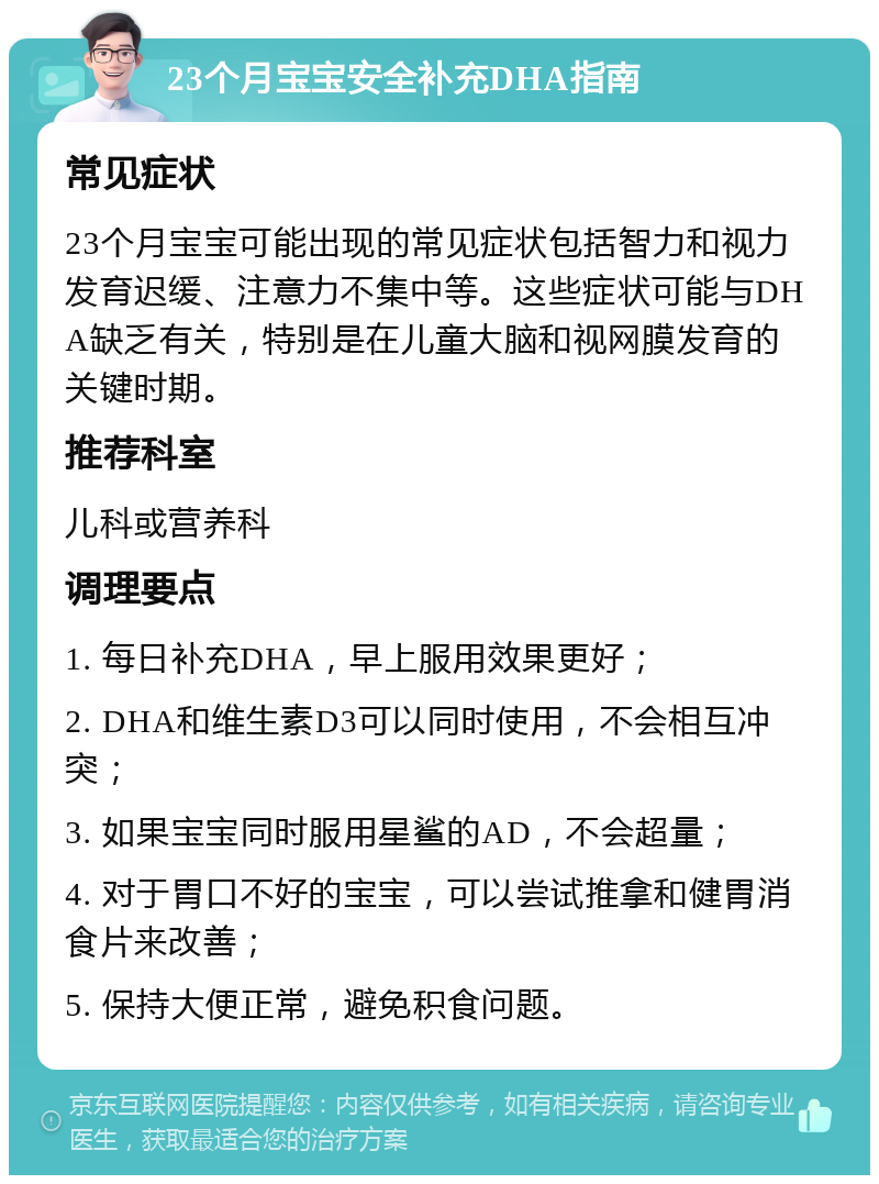 23个月宝宝安全补充DHA指南 常见症状 23个月宝宝可能出现的常见症状包括智力和视力发育迟缓、注意力不集中等。这些症状可能与DHA缺乏有关，特别是在儿童大脑和视网膜发育的关键时期。 推荐科室 儿科或营养科 调理要点 1. 每日补充DHA，早上服用效果更好； 2. DHA和维生素D3可以同时使用，不会相互冲突； 3. 如果宝宝同时服用星鲨的AD，不会超量； 4. 对于胃口不好的宝宝，可以尝试推拿和健胃消食片来改善； 5. 保持大便正常，避免积食问题。