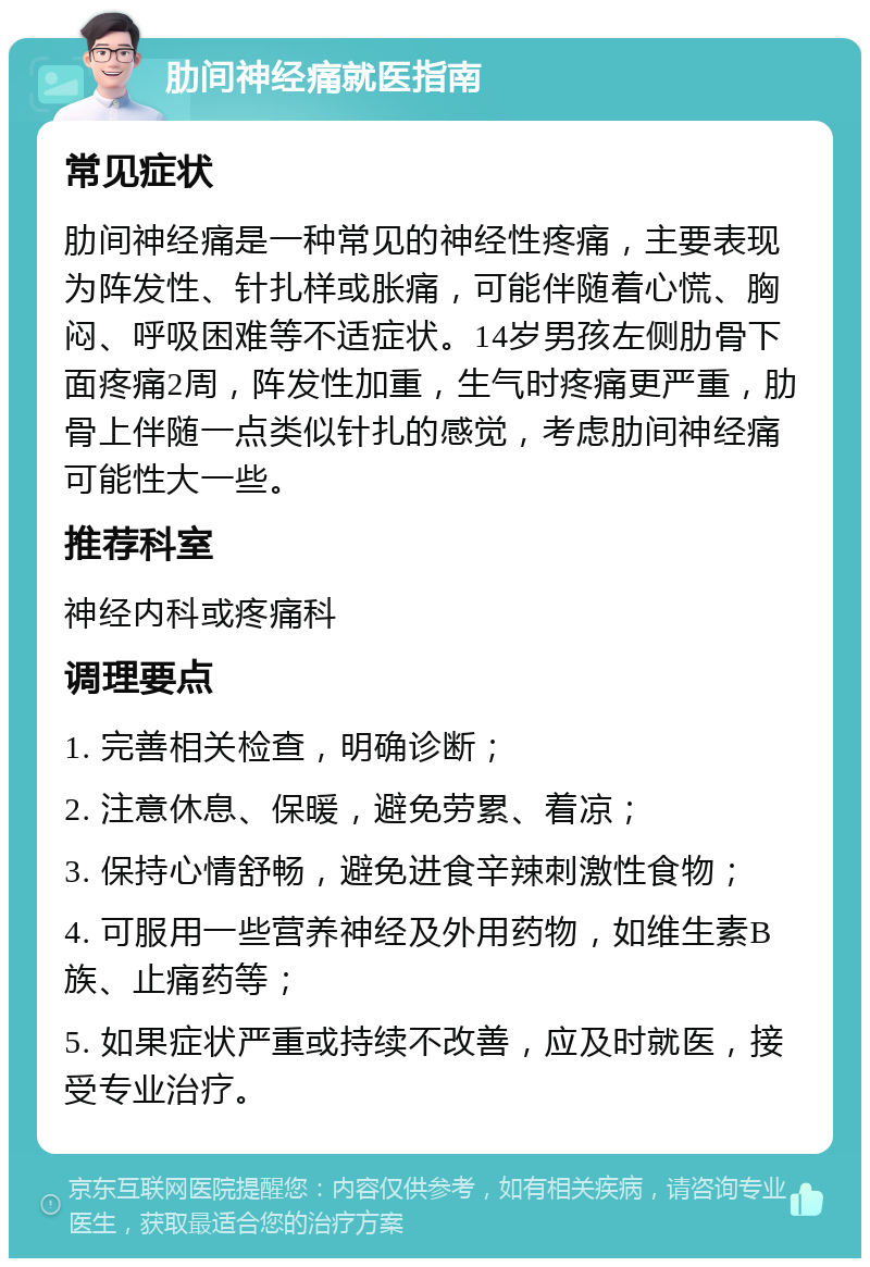 肋间神经痛就医指南 常见症状 肋间神经痛是一种常见的神经性疼痛，主要表现为阵发性、针扎样或胀痛，可能伴随着心慌、胸闷、呼吸困难等不适症状。14岁男孩左侧肋骨下面疼痛2周，阵发性加重，生气时疼痛更严重，肋骨上伴随一点类似针扎的感觉，考虑肋间神经痛可能性大一些。 推荐科室 神经内科或疼痛科 调理要点 1. 完善相关检查，明确诊断； 2. 注意休息、保暖，避免劳累、着凉； 3. 保持心情舒畅，避免进食辛辣刺激性食物； 4. 可服用一些营养神经及外用药物，如维生素B族、止痛药等； 5. 如果症状严重或持续不改善，应及时就医，接受专业治疗。