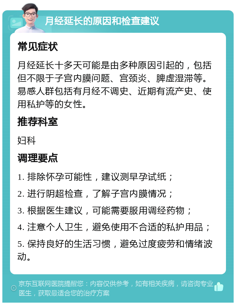 月经延长的原因和检查建议 常见症状 月经延长十多天可能是由多种原因引起的，包括但不限于子宫内膜问题、宫颈炎、脾虚湿滞等。易感人群包括有月经不调史、近期有流产史、使用私护等的女性。 推荐科室 妇科 调理要点 1. 排除怀孕可能性，建议测早孕试纸； 2. 进行阴超检查，了解子宫内膜情况； 3. 根据医生建议，可能需要服用调经药物； 4. 注意个人卫生，避免使用不合适的私护用品； 5. 保持良好的生活习惯，避免过度疲劳和情绪波动。