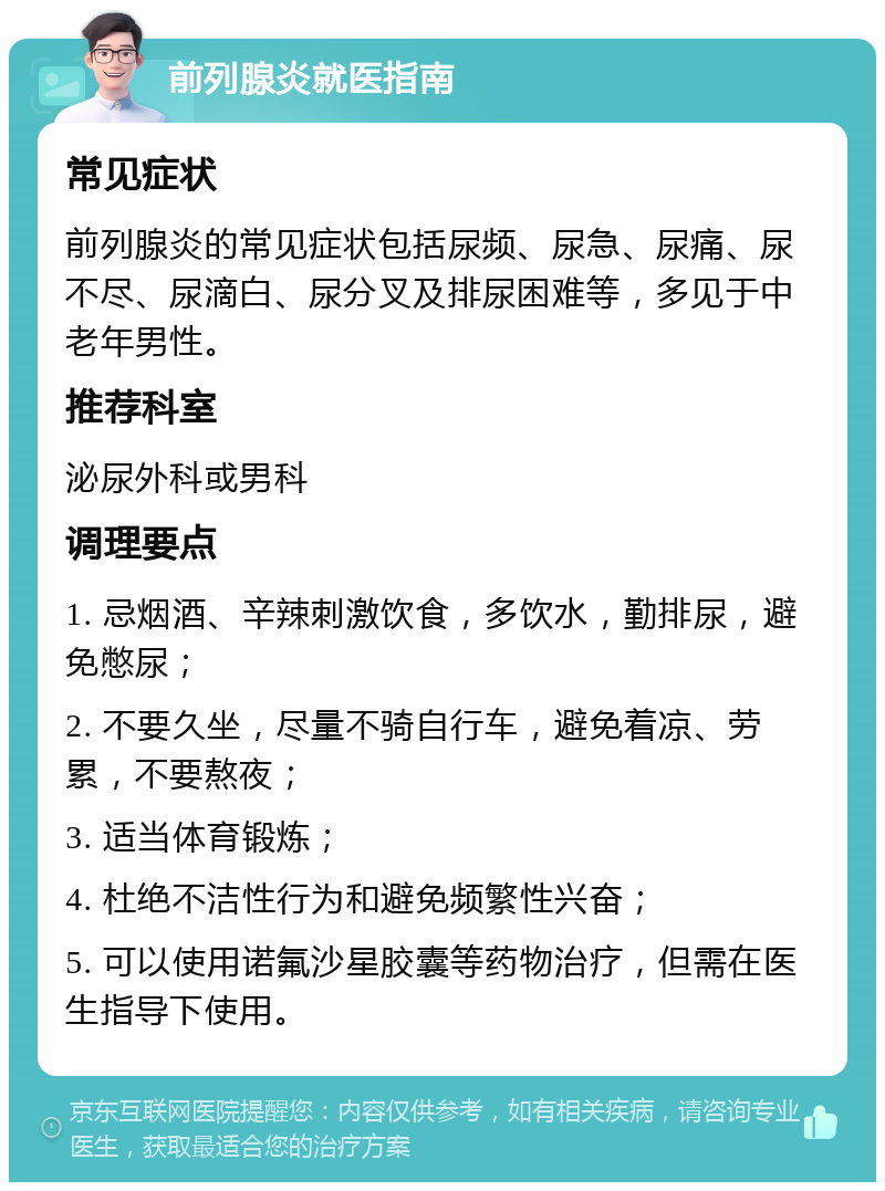 前列腺炎就医指南 常见症状 前列腺炎的常见症状包括尿频、尿急、尿痛、尿不尽、尿滴白、尿分叉及排尿困难等，多见于中老年男性。 推荐科室 泌尿外科或男科 调理要点 1. 忌烟酒、辛辣刺激饮食，多饮水，勤排尿，避免憋尿； 2. 不要久坐，尽量不骑自行车，避免着凉、劳累，不要熬夜； 3. 适当体育锻炼； 4. 杜绝不洁性行为和避免频繁性兴奋； 5. 可以使用诺氟沙星胶囊等药物治疗，但需在医生指导下使用。