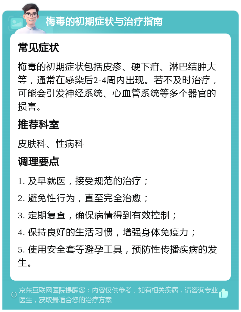 梅毒的初期症状与治疗指南 常见症状 梅毒的初期症状包括皮疹、硬下疳、淋巴结肿大等，通常在感染后2-4周内出现。若不及时治疗，可能会引发神经系统、心血管系统等多个器官的损害。 推荐科室 皮肤科、性病科 调理要点 1. 及早就医，接受规范的治疗； 2. 避免性行为，直至完全治愈； 3. 定期复查，确保病情得到有效控制； 4. 保持良好的生活习惯，增强身体免疫力； 5. 使用安全套等避孕工具，预防性传播疾病的发生。