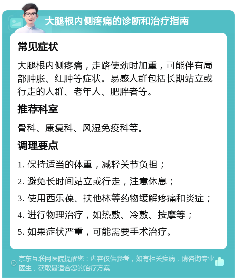 大腿根内侧疼痛的诊断和治疗指南 常见症状 大腿根内侧疼痛，走路使劲时加重，可能伴有局部肿胀、红肿等症状。易感人群包括长期站立或行走的人群、老年人、肥胖者等。 推荐科室 骨科、康复科、风湿免疫科等。 调理要点 1. 保持适当的体重，减轻关节负担； 2. 避免长时间站立或行走，注意休息； 3. 使用西乐葆、扶他林等药物缓解疼痛和炎症； 4. 进行物理治疗，如热敷、冷敷、按摩等； 5. 如果症状严重，可能需要手术治疗。