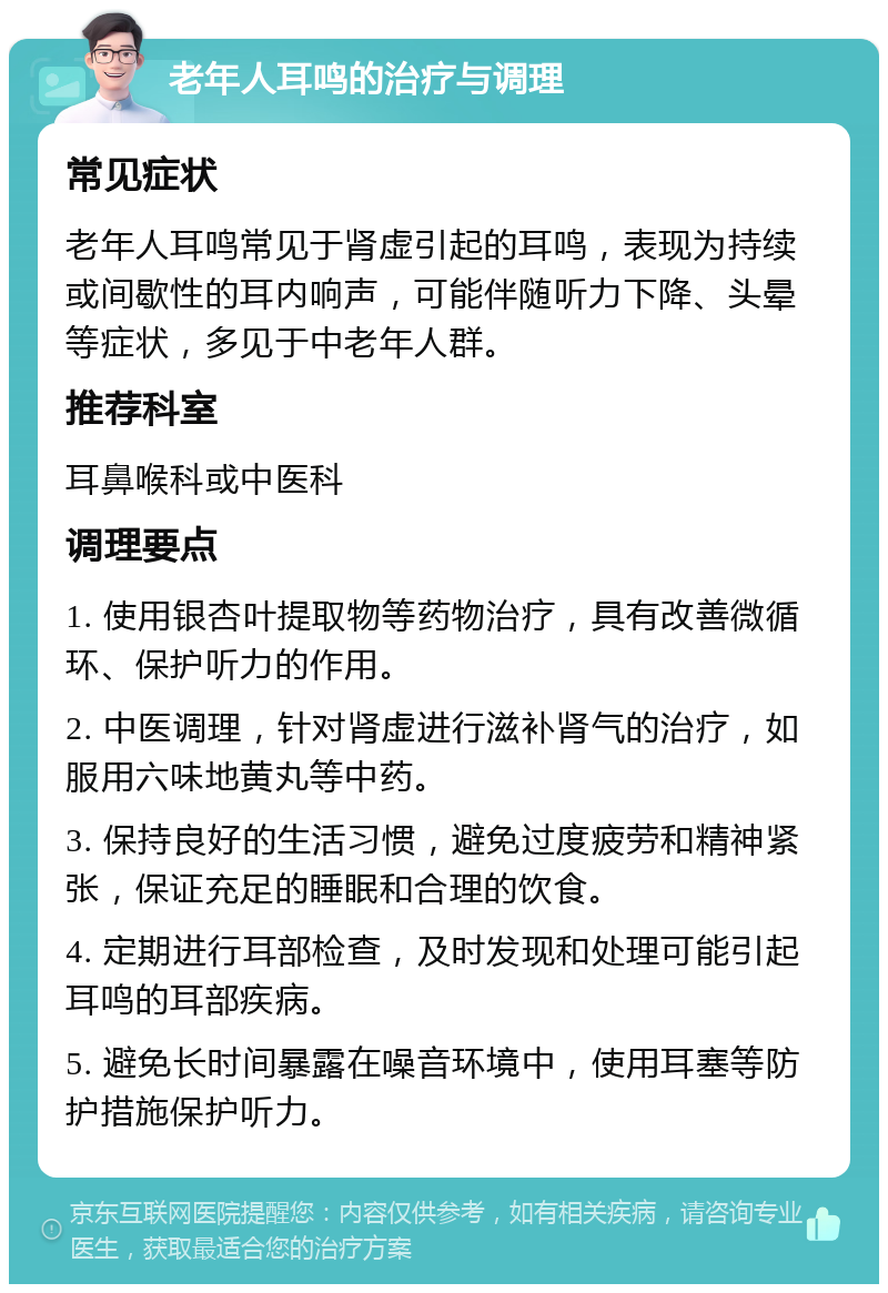 老年人耳鸣的治疗与调理 常见症状 老年人耳鸣常见于肾虚引起的耳鸣，表现为持续或间歇性的耳内响声，可能伴随听力下降、头晕等症状，多见于中老年人群。 推荐科室 耳鼻喉科或中医科 调理要点 1. 使用银杏叶提取物等药物治疗，具有改善微循环、保护听力的作用。 2. 中医调理，针对肾虚进行滋补肾气的治疗，如服用六味地黄丸等中药。 3. 保持良好的生活习惯，避免过度疲劳和精神紧张，保证充足的睡眠和合理的饮食。 4. 定期进行耳部检查，及时发现和处理可能引起耳鸣的耳部疾病。 5. 避免长时间暴露在噪音环境中，使用耳塞等防护措施保护听力。