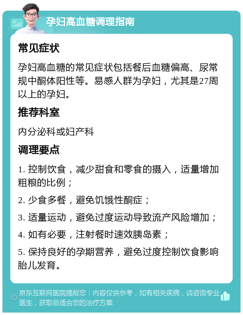 孕妇高血糖调理指南 常见症状 孕妇高血糖的常见症状包括餐后血糖偏高、尿常规中酮体阳性等。易感人群为孕妇，尤其是27周以上的孕妇。 推荐科室 内分泌科或妇产科 调理要点 1. 控制饮食，减少甜食和零食的摄入，适量增加粗粮的比例； 2. 少食多餐，避免饥饿性酮症； 3. 适量运动，避免过度运动导致流产风险增加； 4. 如有必要，注射餐时速效胰岛素； 5. 保持良好的孕期营养，避免过度控制饮食影响胎儿发育。